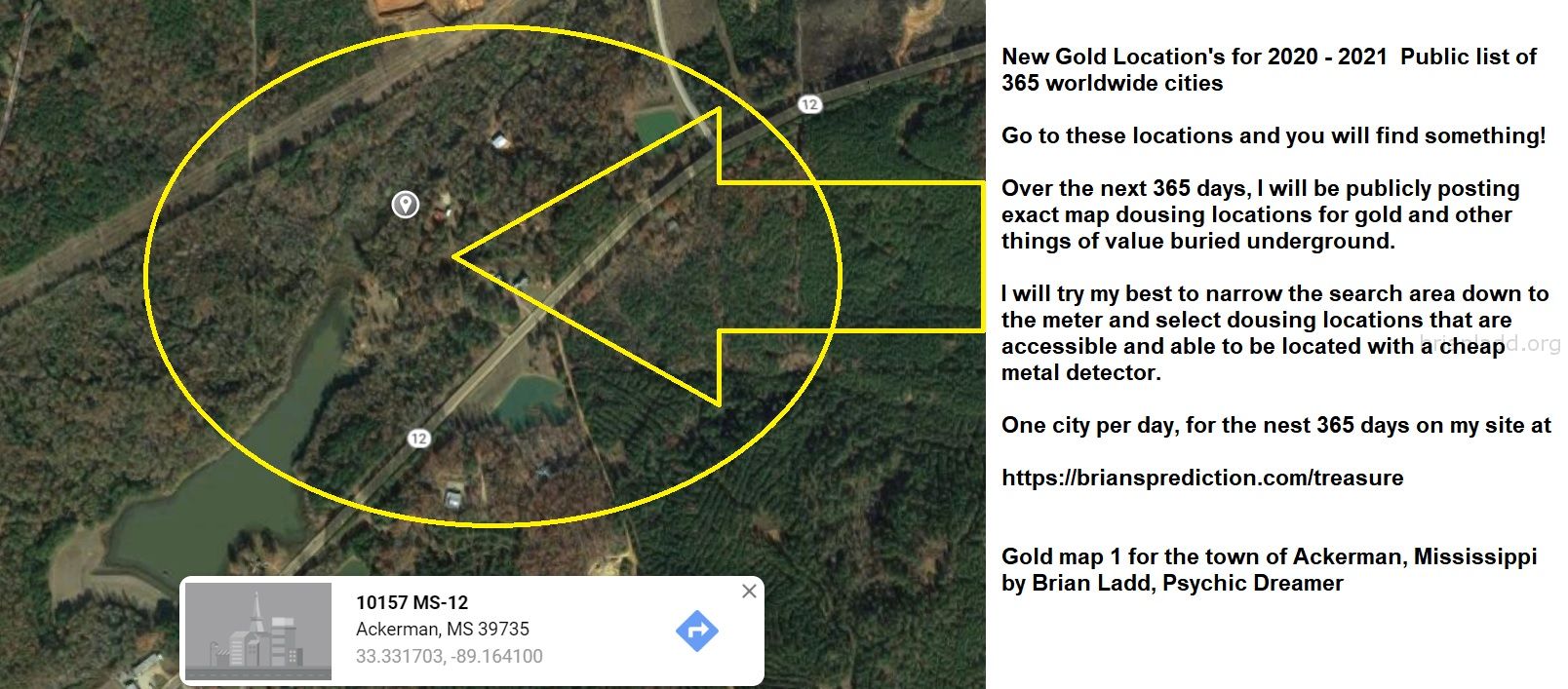 1 Gold map  for the town of Ackerman Mississippi by Brian Ladd Psychic Dreamer
New Gold Location's for 2020 - 2021  Public list of 365 worldwide cities   Go to these locations and you will find something!   Over the next 365 days, I will be publicly posting exact map dousing locations for gold and other things of value buried underground.     I will try my best to narrow the search area down to the meter and select dousing locations that are accessible and able to be located with a cheap metal detector. One city per day, for the nest 365 days on my site at:  https://briansprediction.com/treasure  Want me to find a private location for you for anything?  Order a private reading today at:  https://briansprediction.com/find-me-treasure
