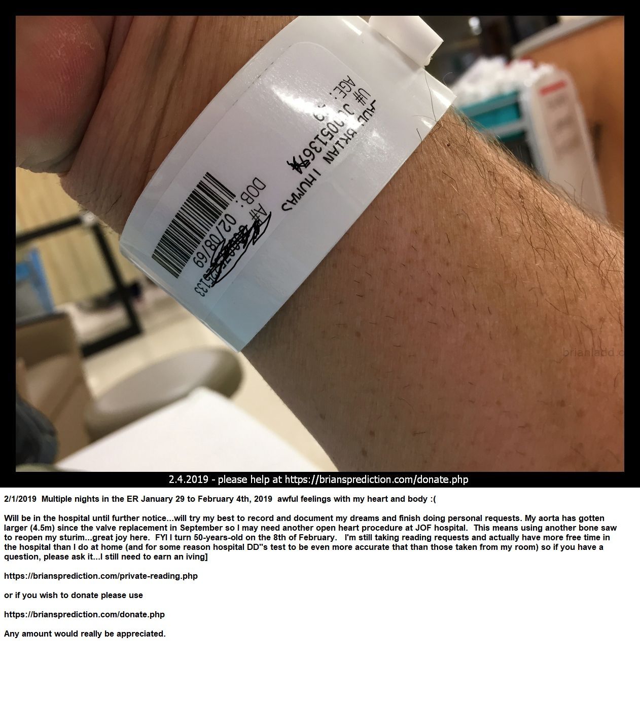 3 2019 Hospital Again - January 25th 2019: Â 2/1/2019 Multiple Nights In The Er January 29 To February 4th, 2019 Awful...
January 25th 2019: Â 2/1/2019 Multiple Nights In The Er January 29 To February 4th, 2019 Awful Feelings With My Heart And Body :(  Will Be In The Hospital Until Further Notice  Will Try My Best To Record And Document My Dreams And Finish Doing Personal Requests. My Aorta Has Gotten Larger (4.5m) Since The Valve Replacement In September So I May Need Another Open Heart Procedure At Jfk Hospital. This Means Using Another Bone Saw To Reopen My Sternum  Great Joy Here. Fyi I Turn 50-Years-Old On The 8th Of February. I'M Still Taking Reading Requests And Actually Have More Free Time In The Hospital Than I Do At Home (and For Some Reason Hospital Dds Test To Be Even More Accurate That Than Those Taken From My Room) So If You Have A Question, Please Ask It  I Still Need To Earn An Living.   https://briansprediction.com/Private-Reading.Php  Or If You Wish To Donate Please Use   https://briansprediction.com/Donate.Php  Any Amount Would Really Be Appreciated.
