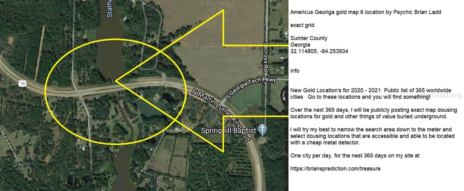 Americus Georiga gold map 6 location by Psychic Brian Ladd
New Gold Location's for 2020 - 2021  Public list of 365 worldwide cities   Go to these locations and you will find something!   Over the next 365 days, I will be publicly posting exact map dousing locations for gold and other things of value buried underground.     I will try my best to narrow the search area down to the meter and select dousing locations that are accessible and able to be located with a cheap metal detector. One city per day, for the nest 365 days on my site at:  https://briansprediction.com/treasure  Want me to find a private location for you for anything?  Order a private reading today at:  https://briansprediction.com/find-me-treasure
