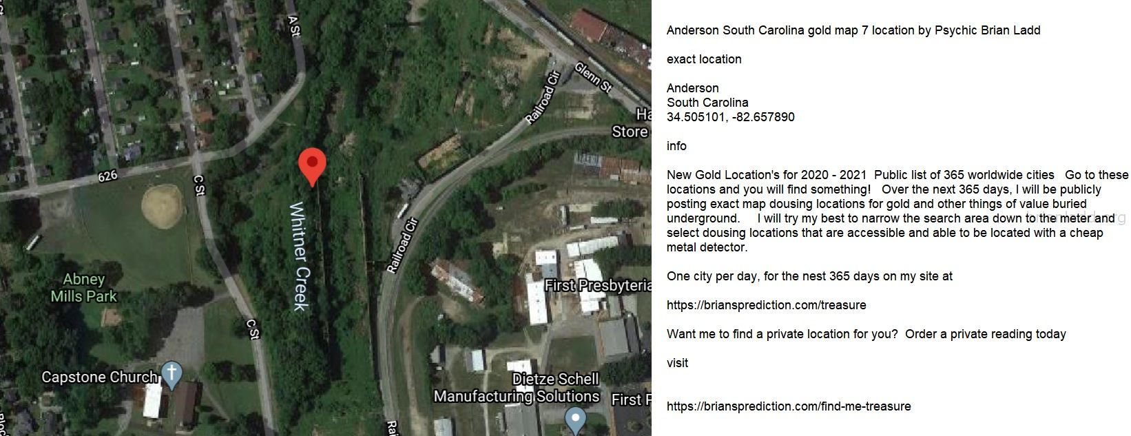 Anderson South Carolina Gold Map 7 Location By Psychic Brian Ladd - Anderson South Carolina Gold Map 7 Location By Psych...
Anderson South Carolina Gold Map 7 Location By Psychic Brian Ladd  Exact Location  Anderson  South Carolina  34.505101, -82.657890  Info  New Gold Location'S For 2020 - 2021  Public List Of 365 Worldwide Cities  Go To These Locations And You Will Find Something!  Over The Next 365 Days, I Will Be Publicly Posting Exact Map Dousing Locations For Gold And Other Things Of Value Buried Underground.  I Will Try My Best To Narrow The Search Area Down To The Meter And Select Dousing Locations That Are Accessible And Able To Be Located With A Cheap Metal Detector.  One City Per Day, For The Nest 365 Days On My Site At   https://briansprediction.com/Treasure  Want Me To Find A Private Location For You?  Order A Private Reading Today  Visit   https://briansprediction.com/Find-Me-Treasure

