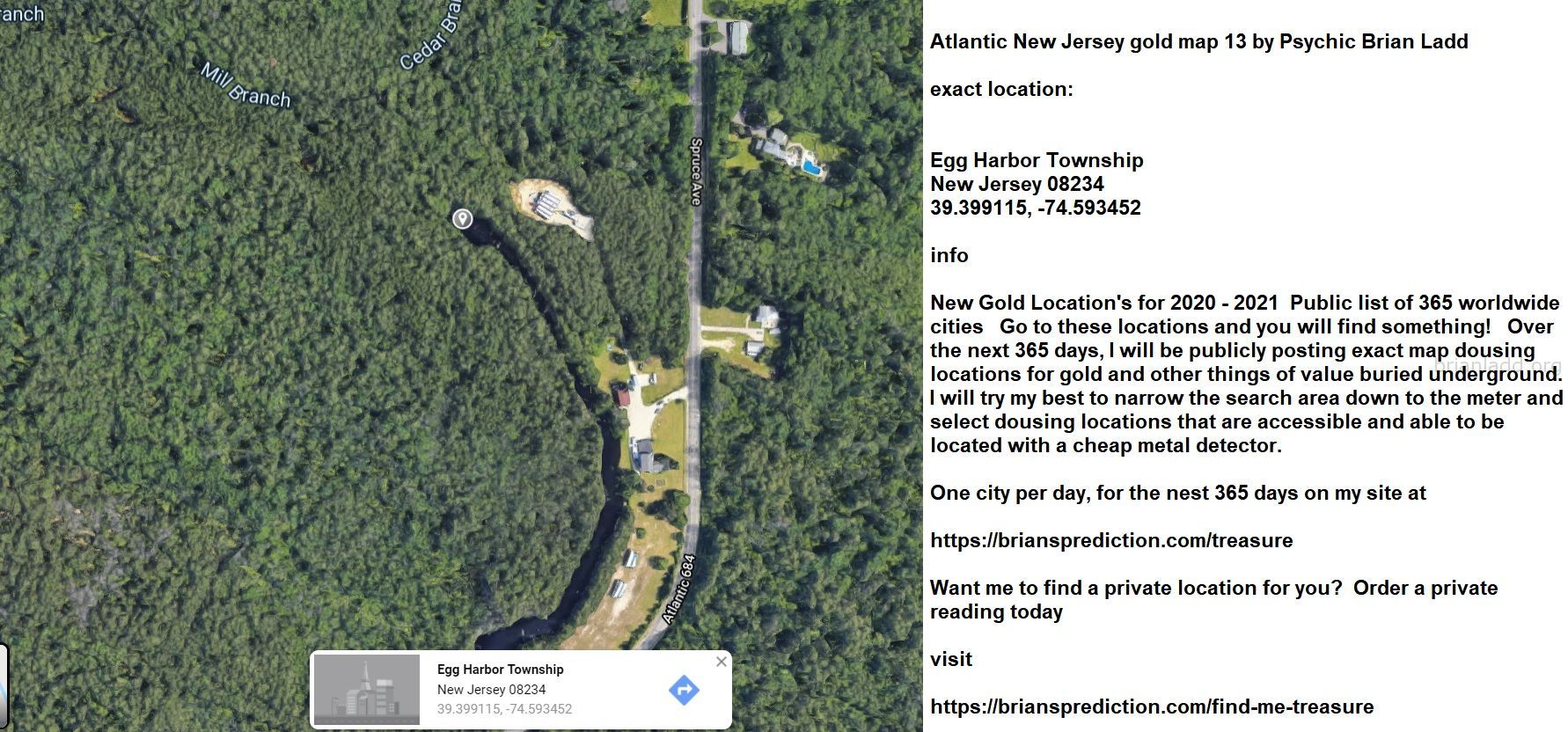 Atlantic New Jersey Gold Map 13 By Psychic Brian Ladd - Atlantic New Jersey Gold Map 13 By Psychic Brian Ladd  Exact Loc...
Atlantic New Jersey Gold Map 13 By Psychic Brian Ladd  Exact Location:  Egg Harbor Township  New Jersey 08234  39.399115, -74.593452  Info  New Gold Location'S For 2020 - 2021  Public List Of 365 Worldwide Cities  Go To These Locations And You Will Find Something!  Over The Next 365 Days, I Will Be Publicly Posting Exact Map Dousing Locations For Gold And Other Things Of Value Buried Underground.  I Will Try My Best To Narrow The Search Area Down To The Meter And Select Dousing Locations That Are Accessible And Able To Be Located With A Cheap Metal Detector.  One City Per Day, For The Nest 365 Days On My Site At   https://briansprediction.com/Treasure  Want Me To Find A Private Location For You?  Order A Private Reading Today  Visit   https://briansprediction.com/Find-Me-Treasure
