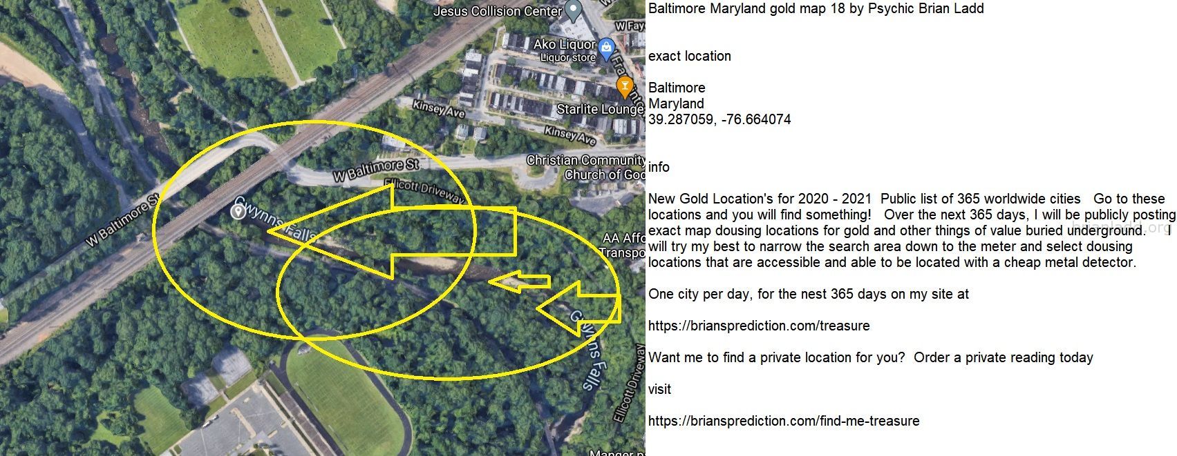 Baltimore Maryland gold map 19 by Psychic Brian Ladd
New Gold Location's for 2020 - 2021  Public list of 365 worldwide cities   Go to these locations and you will find something!   Over the next 365 days, I will be publicly posting exact map dousing locations for gold and other things of value buried underground.     I will try my best to narrow the search area down to the meter and select dousing locations that are accessible and able to be located with a cheap metal detector. One city per day, for the nest 365 days on my site at:  https://briansprediction.com/treasure  Want me to find a private location for you for anything?  Order a private reading today at:  https://briansprediction.com/find-me-treasure
