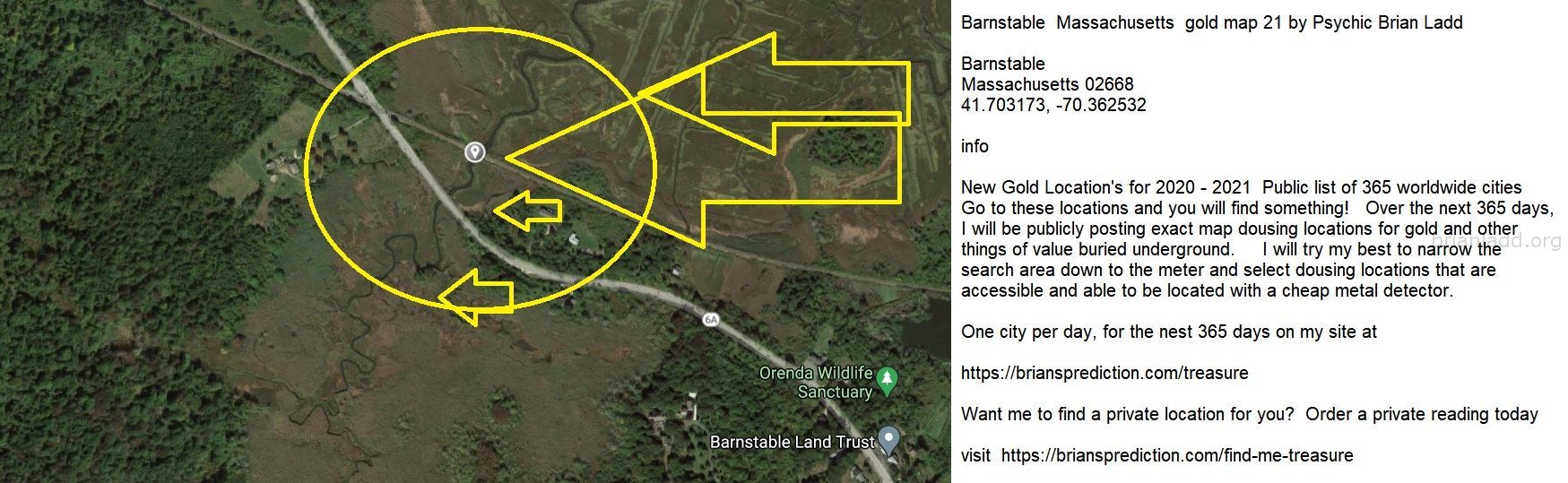 Barnstable  Massachusetts  gold map 21 by Psychic Brian Ladd
New Gold Location's for 2020 - 2021  Public list of 365 worldwide cities   Go to these locations and you will find something!   Over the next 365 days, I will be publicly posting exact map dousing locations for gold and other things of value buried underground.     I will try my best to narrow the search area down to the meter and select dousing locations that are accessible and able to be located with a cheap metal detector. One city per day, for the nest 365 days on my site at:  https://briansprediction.com/treasure  Want me to find a private location for you for anything?  Order a private reading today at:  https://briansprediction.com/find-me-treasure
