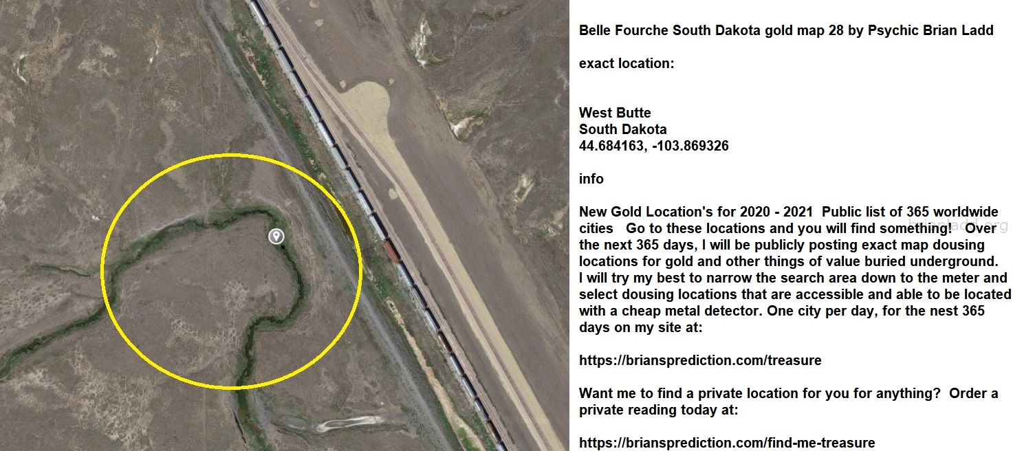 Belle Fourche South Dakota gold map 28 by Psychic Brian Ladd
New Gold Location's for 2020 - 2021  Public list of 365 worldwide cities   Go to these locations and you will find something!   Over the next 365 days, I will be publicly posting exact map dousing locations for gold and other things of value buried underground.     I will try my best to narrow the search area down to the meter and select dousing locations that are accessible and able to be located with a cheap metal detector. One city per day, for the nest 365 days on my site at:  https://briansprediction.com/treasure  Want me to find a private location for you for anything?  Order a private reading today at:  https://briansprediction.com/find-me-treasure

