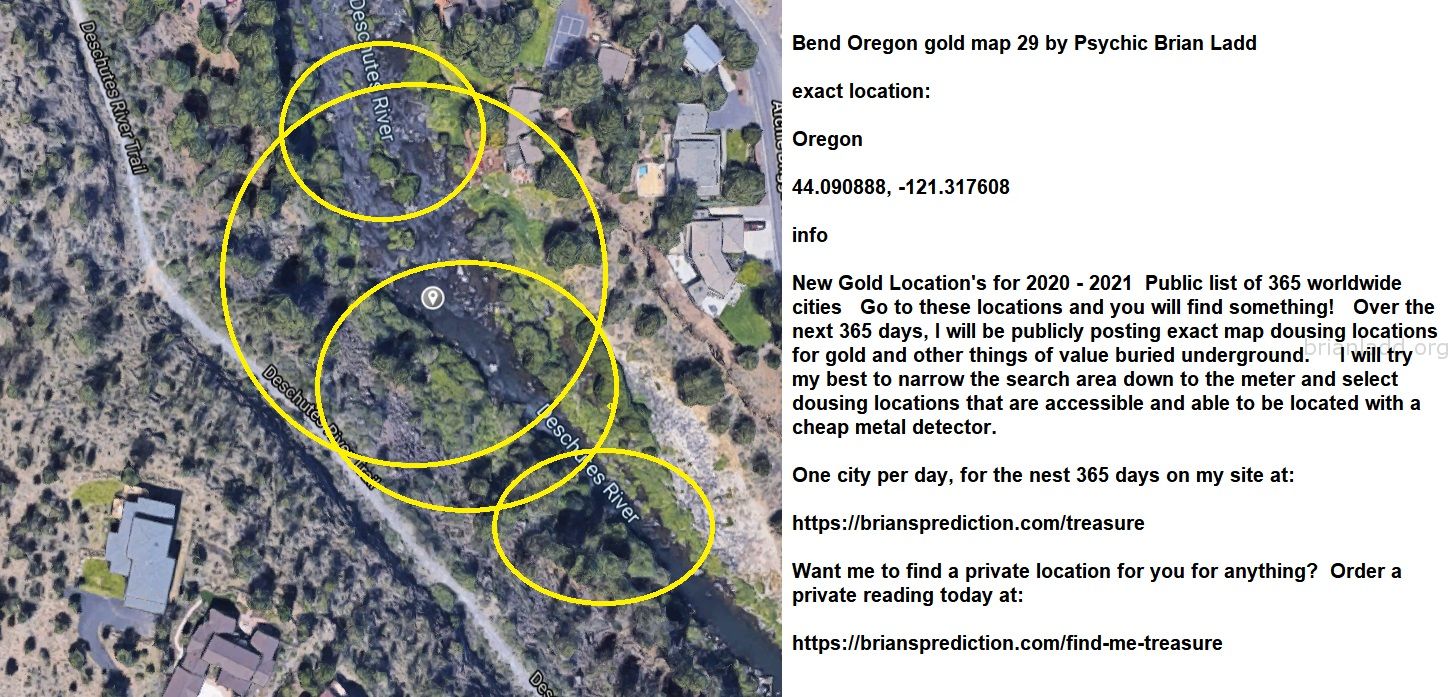 Bend Oregon Gold Map 29 By Psychic Brian Ladd - Bend Oregon Gold Map 29 By Psychic Brian Ladd  Exact Location:  Oregon  ...
Bend Oregon Gold Map 29 By Psychic Brian Ladd  Exact Location:  Oregon  44.090888, -121.317608  -  Info  New Gold Location'S For 2020 - 2021  Public List Of 365 Worldwide Cities  Go To These Locations And You Will Find Something!  Over The Next 365 Days, I Will Be Publicly Posting Exact Map Dousing Locations For Gold And Other Things Of Value Buried Underground.  I Will Try My Best To Narrow The Search Area Down To The Meter And Select Dousing Locations That Are Accessible And Able To Be Located With A Cheap Metal Detector.  One City Per Day, For The Nest 365 Days On My Site At:   https://briansprediction.com/Treasure  Want Me To Find A Private Location For You For Anything?  Order A Private Reading Today At:   https://briansprediction.com/Find-Me-Treasure
