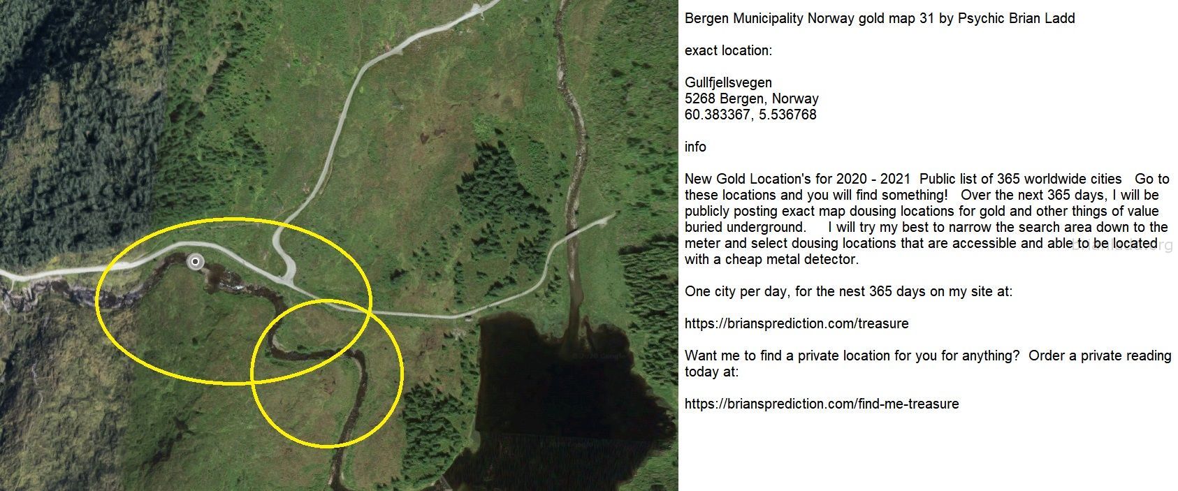 Bergen Municipality Norway Gold Map 31 By Psychic Brian Ladd - Bergen Municipality Norway Gold Map 31 By Psychic Brian L...
Bergen Municipality Norway Gold Map 31 By Psychic Brian Ladd  Exact Location:  Gullfjellsvegen  5268 Bergen, Norway  60.383367, 5.536768  Info  New Gold Location'S For 2020 - 2021  Public List Of 365 Worldwide Cities  Go To These Locations And You Will Find Something!  Over The Next 365 Days, I Will Be Publicly Posting Exact Map Dousing Locations For Gold And Other Things Of Value Buried Underground.  I Will Try My Best To Narrow The Search Area Down To The Meter And Select Dousing Locations That Are Accessible And Able To Be Located With A Cheap Metal Detector.  One City Per Day, For The Nest 365 Days On My Site At:   https://briansprediction.com/Treasure  Want Me To Find A Private Location For You For Anything?  Order A Private Reading Today At:   https://briansprediction.com/Find-Me-Treasure
