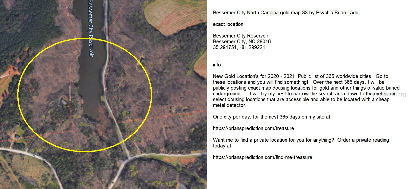 Bessemer City North Carolina gold map 33 by Psychic Brian Ladd
New Gold Location's for 2020 - 2021  Public list of 365 worldwide cities   Go to these locations and you will find something!   Over the next 365 days, I will be publicly posting exact map dousing locations for gold and other things of value buried underground.     I will try my best to narrow the search area down to the meter and select dousing locations that are accessible and able to be located with a cheap metal detector. One city per day, for the nest 365 days on my site at:  https://briansprediction.com/treasure  Want me to find a private location for you for anything?  Order a private reading today at:  https://briansprediction.com/find-me-treasure

