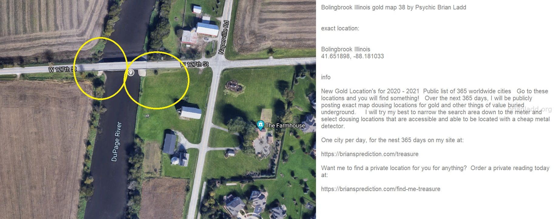 Bolingbrook Illinois Gold Map 38 By Psychic Brian Ladd - Bolingbrook Illinois Gold Map 38 By Psychic Brian Ladd  Exact L...
Bolingbrook Illinois Gold Map 38 By Psychic Brian Ladd  Exact Location:  Bolingbrook Illinois  41.651898, -88.181033  Info  New Gold Location'S For 2020 - 2021  Public List Of 365 Worldwide Cities  Go To These Locations And You Will Find Something!  Over The Next 365 Days, I Will Be Publicly Posting Exact Map Dousing Locations For Gold And Other Things Of Value Buried Underground.  I Will Try My Best To Narrow The Search Area Down To The Meter And Select Dousing Locations That Are Accessible And Able To Be Located With A Cheap Metal Detector.  One City Per Day, For The Nest 365 Days On My Site At:   https://briansprediction.com/Treasure  Want Me To Find A Private Location For You For Anything?  Order A Private Reading Today At:   https://briansprediction.com/Find-Me-Treasure
