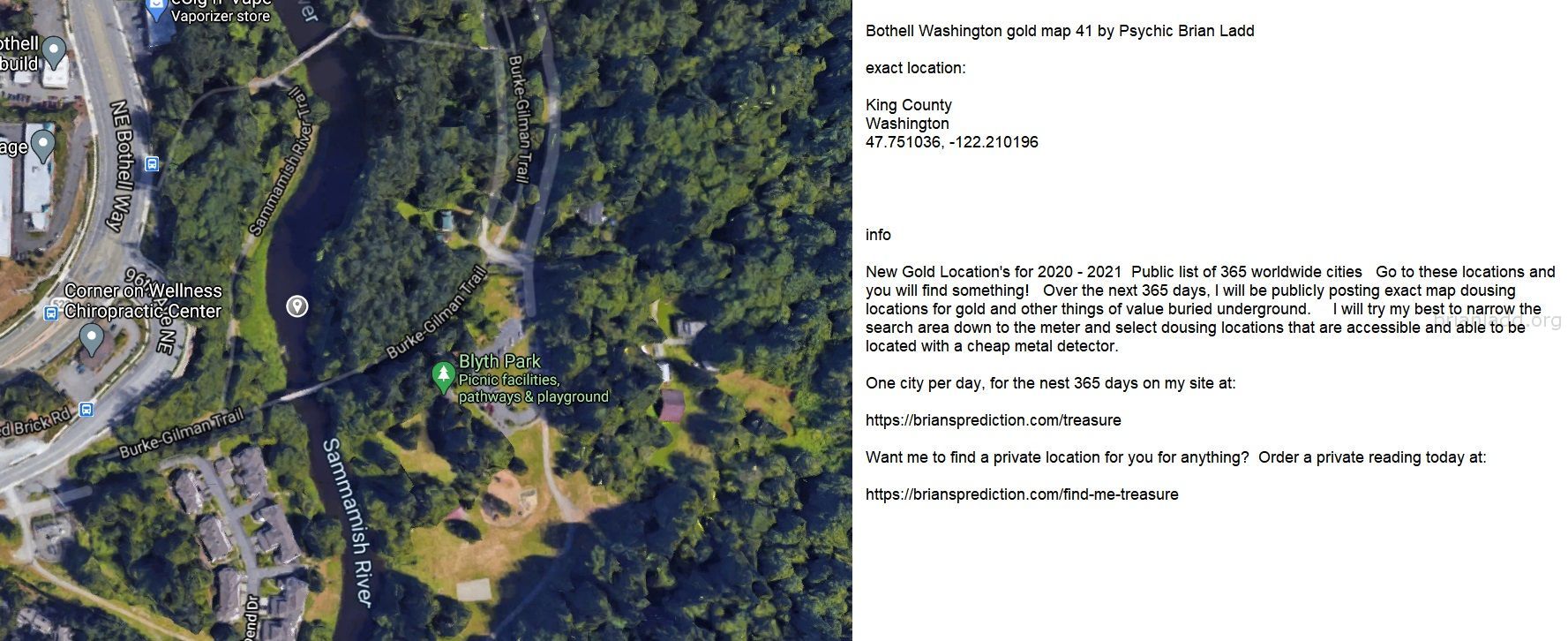 Bothell Washington Gold Map 41 By Psychic Brian Ladd - Bothell Washington Gold Map 41 By Psychic Brian Ladd  Exact Locat...
Bothell Washington Gold Map 41 By Psychic Brian Ladd  Exact Location:  King County  Washington  47.751036, -122.210196  Info  New Gold Location'S For 2020 - 2021  Public List Of 365 Worldwide Cities  Go To These Locations And You Will Find Something!  Over The Next 365 Days, I Will Be Publicly Posting Exact Map Dousing Locations For Gold And Other Things Of Value Buried Underground.  I Will Try My Best To Narrow The Search Area Down To The Meter And Select Dousing Locations That Are Accessible And Able To Be Located With A Cheap Metal Detector.  One City Per Day, For The Nest 365 Days On My Site At:   https://briansprediction.com/Treasure  Want Me To Find A Private Location For You For Anything?  Order A Private Reading Today At:   https://briansprediction.com/Find-Me-Treasure
