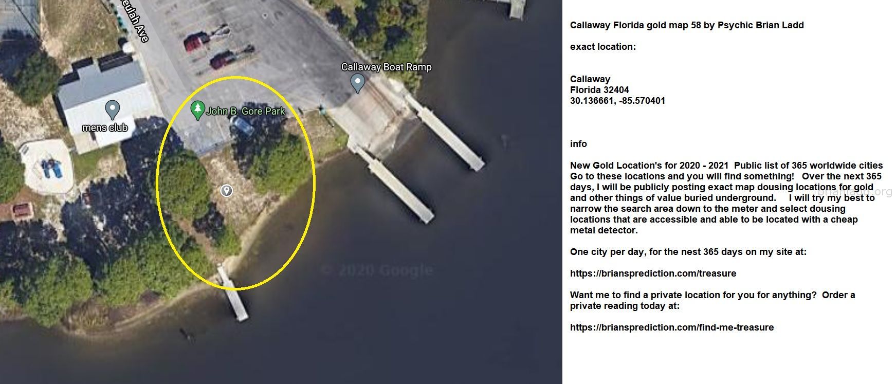 Callaway Florida Gold Map 58 By Psychic Brian Ladd - Callaway Florida Gold Map 58 By Psychic Brian Ladd  Exact Location:...
Callaway Florida Gold Map 58 By Psychic Brian Ladd  Exact Location:  Callaway  Florida 32404  30.136661, -85.570401  Info  New Gold Location'S For 2020 - 2021  Public List Of 365 Worldwide Cities  Go To These Locations And You Will Find Something!  Over The Next 365 Days, I Will Be Publicly Posting Exact Map Dousing Locations For Gold And Other Things Of Value Buried Underground.  I Will Try My Best To Narrow The Search Area Down To The Meter And Select Dousing Locations That Are Accessible And Able To Be Located With A Cheap Metal Detector.  One City Per Day, For The Nest 365 Days On My Site At:   https://briansprediction.com/Treasure  Want Me To Find A Private Location For You For Anything?  Order A Private Reading Today At:   https://briansprediction.com/Find-Me-Treasure
