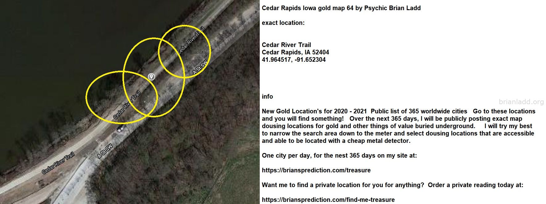 Cedar Rapids Iowa Gold Map 64 By Psychic Brian Ladd - Cedar Rapids Iowa Gold Map 64 By Psychic Brian Ladd  Exact Locatio...
Cedar Rapids Iowa Gold Map 64 By Psychic Brian Ladd  Exact Location:  Cedar River Trail  Cedar Rapids, Ia 52404  41.964517, -91.652304  Info  New Gold Location'S For 2020 - 2021  Public List Of 365 Worldwide Cities  Go To These Locations And You Will Find Something!  Over The Next 365 Days, I Will Be Publicly Posting Exact Map Dousing Locations For Gold And Other Things Of Value Buried Underground.  I Will Try My Best To Narrow The Search Area Down To The Meter And Select Dousing Locations That Are Accessible And Able To Be Located With A Cheap Metal Detector.  One City Per Day, For The Nest 365 Days On My Site At:   https://briansprediction.com/Treasure  Want Me To Find A Private Location For You For Anything?  Order A Private Reading Today At:   https://briansprediction.com/Find-Me-Treasure
