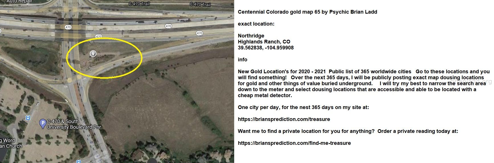 Centennial Colorado gold map 65 by Psychic Brian Ladd
New Gold Location's for 2020 - 2021  Public list of 365 worldwide cities   Go to these locations and you will find something!   Over the next 365 days, I will be publicly posting exact map dousing locations for gold and other things of value buried underground.     I will try my best to narrow the search area down to the meter and select dousing locations that are accessible and able to be located with a cheap metal detector. One city per day, for the nest 365 days on my site at:  https://briansprediction.com/treasure  Want me to find a private location for you for anything?  Order a private reading today at:  https://briansprediction.com/find-me-treasure
