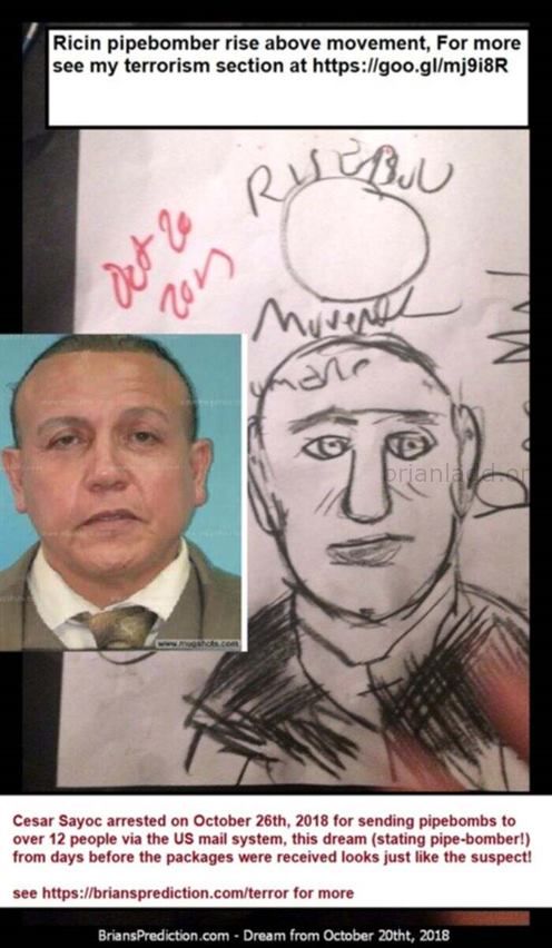 Cesar Sayoc 11225 21 October 2018 5 - Cesar Sayoc Was Not Working Alone Psychic Brian Ladd Dreams Show He Has Russian An...
Cesar Sayoc Was Not Working Alone Psychic Brian Ladd Dreams Show He Has Russian And North Korean Ties And May Have Been Paid By The Trump Administration For Years  October 26th, 2018  Cesar Sayoc Arrested For Sending Pipebombs To Over 12 People Via The Us Mail System, This Dream (stating Pipe-Bomber!) From Days Before The Packages Were Received Looks Just Like The Suspect!  See   https://briansprediction.com/Terror For More
