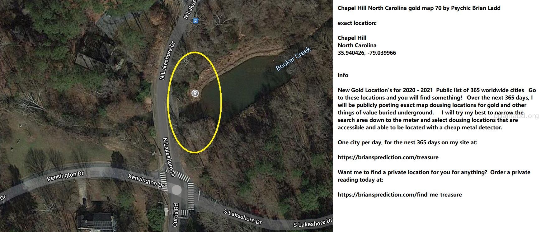 Chapel Hill North Carolina Gold Map 70 By Psychic Brian Ladd - Chapel Hill North Carolina Gold Map 70 By Psychic Brian L...
Chapel Hill North Carolina Gold Map 70 By Psychic Brian Ladd  Exact Location:  Chapel Hill  North Carolina  35.940426, -79.039966  Info  New Gold Location'S For 2020 - 2021  Public List Of 365 Worldwide Cities  Go To These Locations And You Will Find Something!  Over The Next 365 Days, I Will Be Publicly Posting Exact Map Dousing Locations For Gold And Other Things Of Value Buried Underground.  I Will Try My Best To Narrow The Search Area Down To The Meter And Select Dousing Locations That Are Accessible And Able To Be Located With A Cheap Metal Detector.  One City Per Day, For The Nest 365 Days On My Site At:   https://briansprediction.com/Treasure  Want Me To Find A Private Location For You For Anything?  Order A Private Reading Today At:   https://briansprediction.com/Find-Me-Treasure
