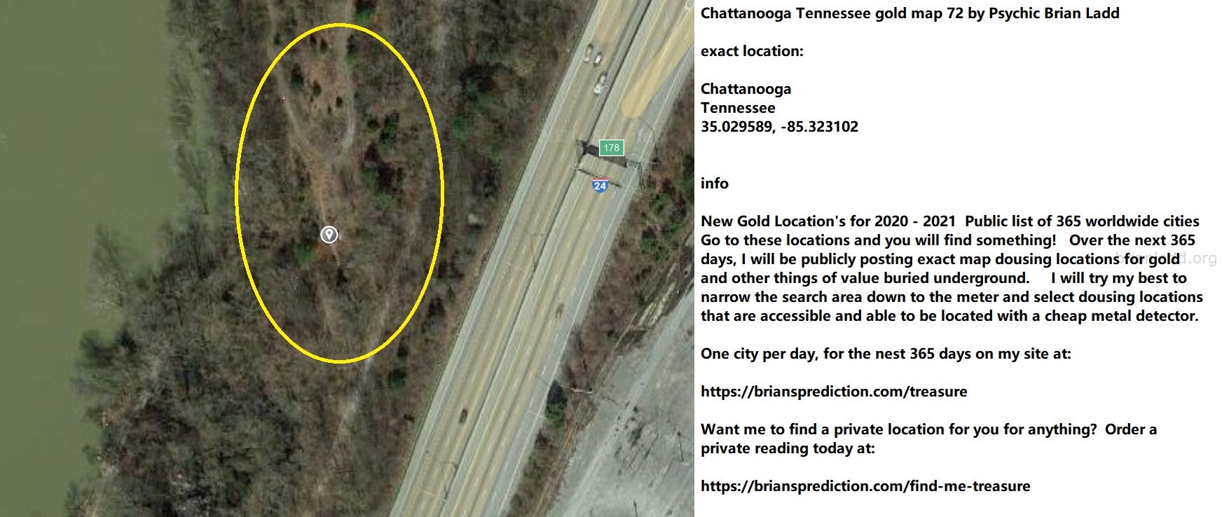 Chattanooga Tennessee Gold Map 72 By Psychic Brian Ladd - Chattanooga Tennessee Gold Map 72 By Psychic Brian Ladd  Exact...
Chattanooga Tennessee Gold Map 72 By Psychic Brian Ladd  Exact Location:  Chattanooga  Tennessee  35.029589, -85.323102  Info  New Gold Location'S For 2020 - 2021  Public List Of 365 Worldwide Cities  Go To These Locations And You Will Find Something!  Over The Next 365 Days, I Will Be Publicly Posting Exact Map Dousing Locations For Gold And Other Things Of Value Buried Underground.  I Will Try My Best To Narrow The Search Area Down To The Meter And Select Dousing Locations That Are Accessible And Able To Be Located With A Cheap Metal Detector.  One City Per Day, For The Nest 365 Days On My Site At:   https://briansprediction.com/Treasure  Want Me To Find A Private Location For You For Anything?  Order A Private Reading Today At:   https://briansprediction.com/Find-Me-Treasure
