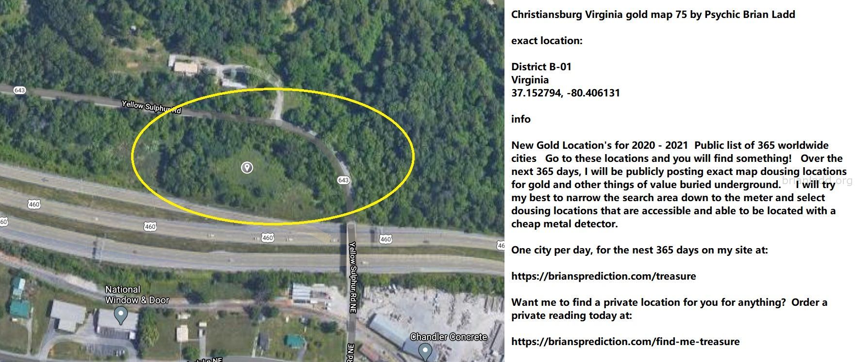 Christiansburg Virginia Gold Map 75 By Psychic Brian Ladd - Christiansburg Virginia Gold Map 75 By Psychic Brian Ladd  E...
Christiansburg Virginia Gold Map 75 By Psychic Brian Ladd  Exact Location:  District B-01  Virginia  37.152794, -80.406131  Info  New Gold Location'S For 2020 - 2021  Public List Of 365 Worldwide Cities  Go To These Locations And You Will Find Something!  Over The Next 365 Days, I Will Be Publicly Posting Exact Map Dousing Locations For Gold And Other Things Of Value Buried Underground.  I Will Try My Best To Narrow The Search Area Down To The Meter And Select Dousing Locations That Are Accessible And Able To Be Located With A Cheap Metal Detector.  One City Per Day, For The Nest 365 Days On My Site At:   https://briansprediction.com/Treasure  Want Me To Find A Private Location For You For Anything?  Order A Private Reading Today At:   https://briansprediction.com/Find-Me-Treasure
