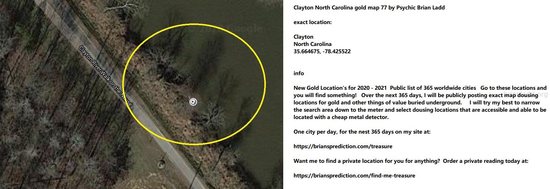 Clayton North Carolina gold map 77 by Psychic Brian Ladd
New Gold Location's for 2020 - 2021  Public list of 365 worldwide cities   Go to these locations and you will find something!   Over the next 365 days, I will be publicly posting exact map dousing locations for gold and other things of value buried underground.     I will try my best to narrow the search area down to the meter and select dousing locations that are accessible and able to be located with a cheap metal detector. One city per day, for the nest 365 days on my site at:  https://briansprediction.com/treasure  Want me to find a private location for you for anything?  Order a private reading today at:  https://briansprediction.com/find-me-treasure
