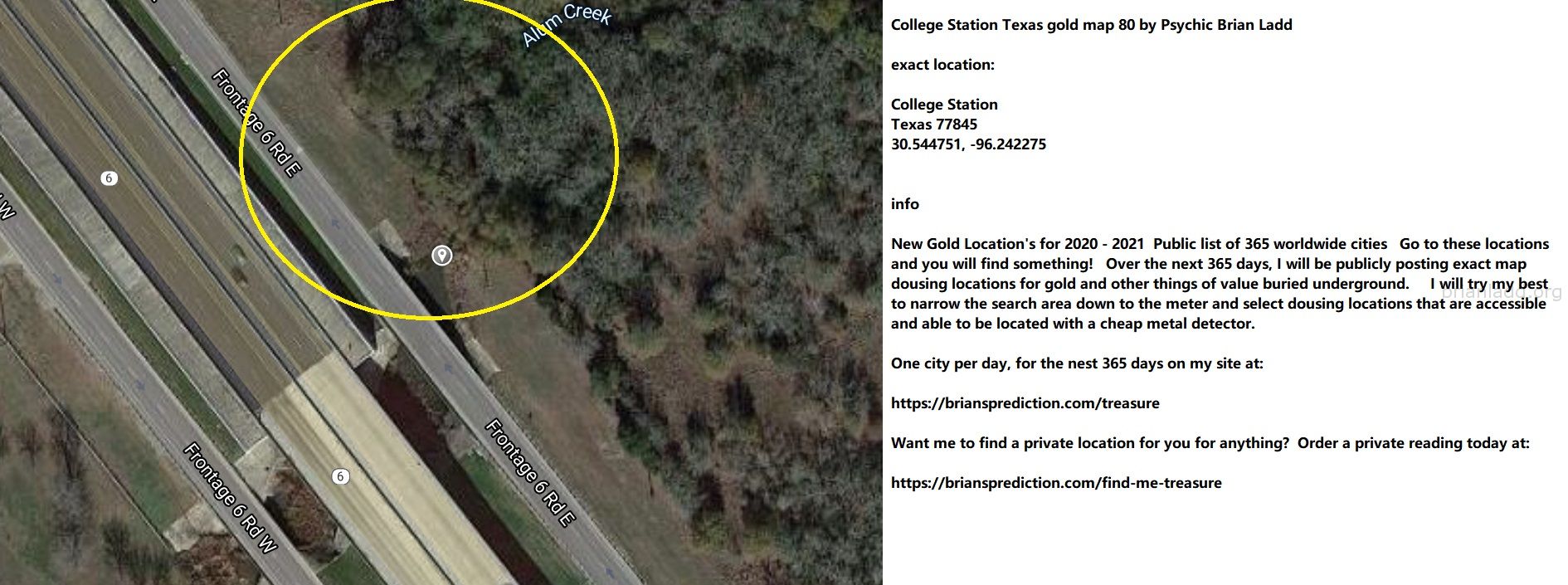 College Station Texas gold map 80 by Psychic Brian Ladd
New Gold Location's for 2020 - 2021  Public list of 365 worldwide cities   Go to these locations and you will find something!   Over the next 365 days, I will be publicly posting exact map dousing locations for gold and other things of value buried underground.     I will try my best to narrow the search area down to the meter and select dousing locations that are accessible and able to be located with a cheap metal detector. One city per day, for the nest 365 days on my site at:  https://briansprediction.com/treasure  Want me to find a private location for you for anything?  Order a private reading today at:  https://briansprediction.com/find-me-treasure
