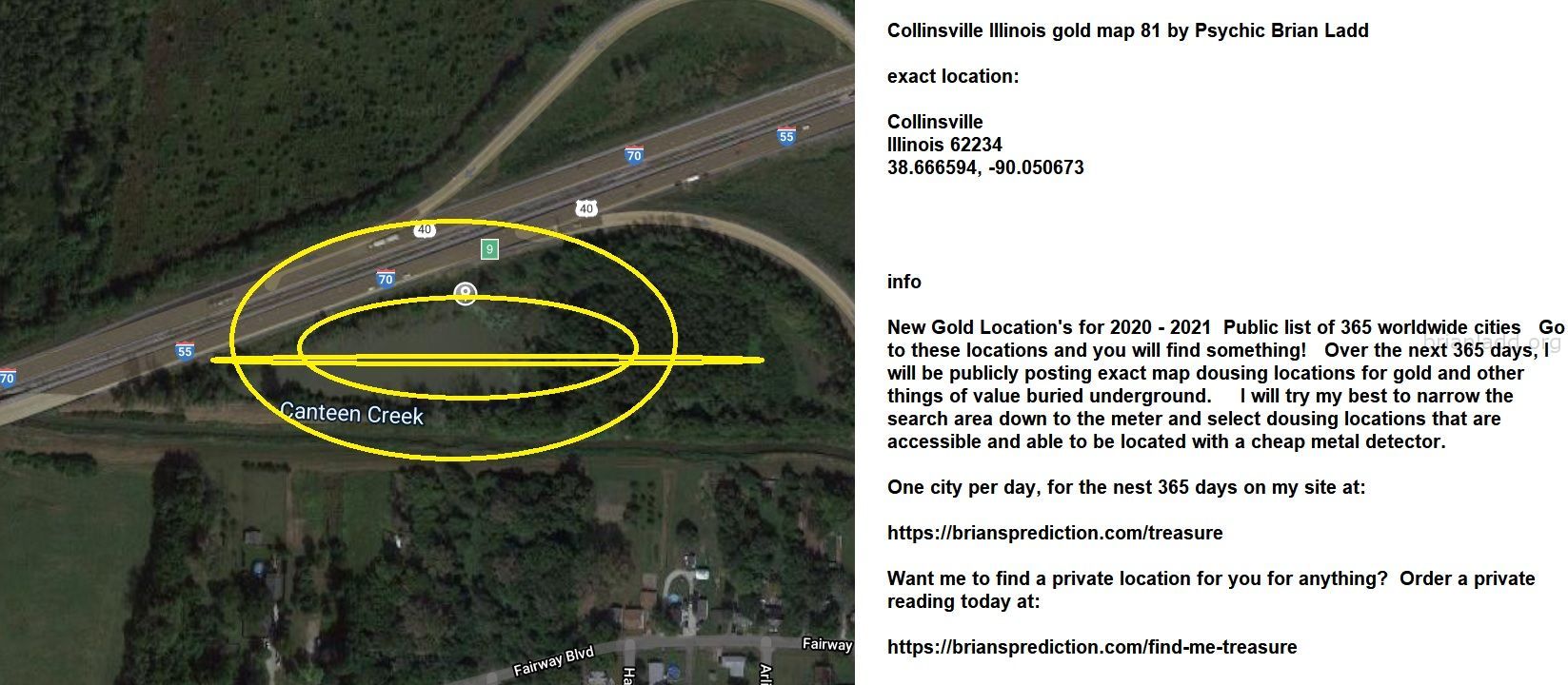 Collinsville Illinois gold map 81 by Psychic Brian Ladd
New Gold Location's for 2020 - 2021  Public list of 365 worldwide cities   Go to these locations and you will find something!   Over the next 365 days, I will be publicly posting exact map dousing locations for gold and other things of value buried underground.     I will try my best to narrow the search area down to the meter and select dousing locations that are accessible and able to be located with a cheap metal detector. One city per day, for the nest 365 days on my site at:  https://briansprediction.com/treasure  Want me to find a private location for you for anything?  Order a private reading today at:  https://briansprediction.com/find-me-treasure

