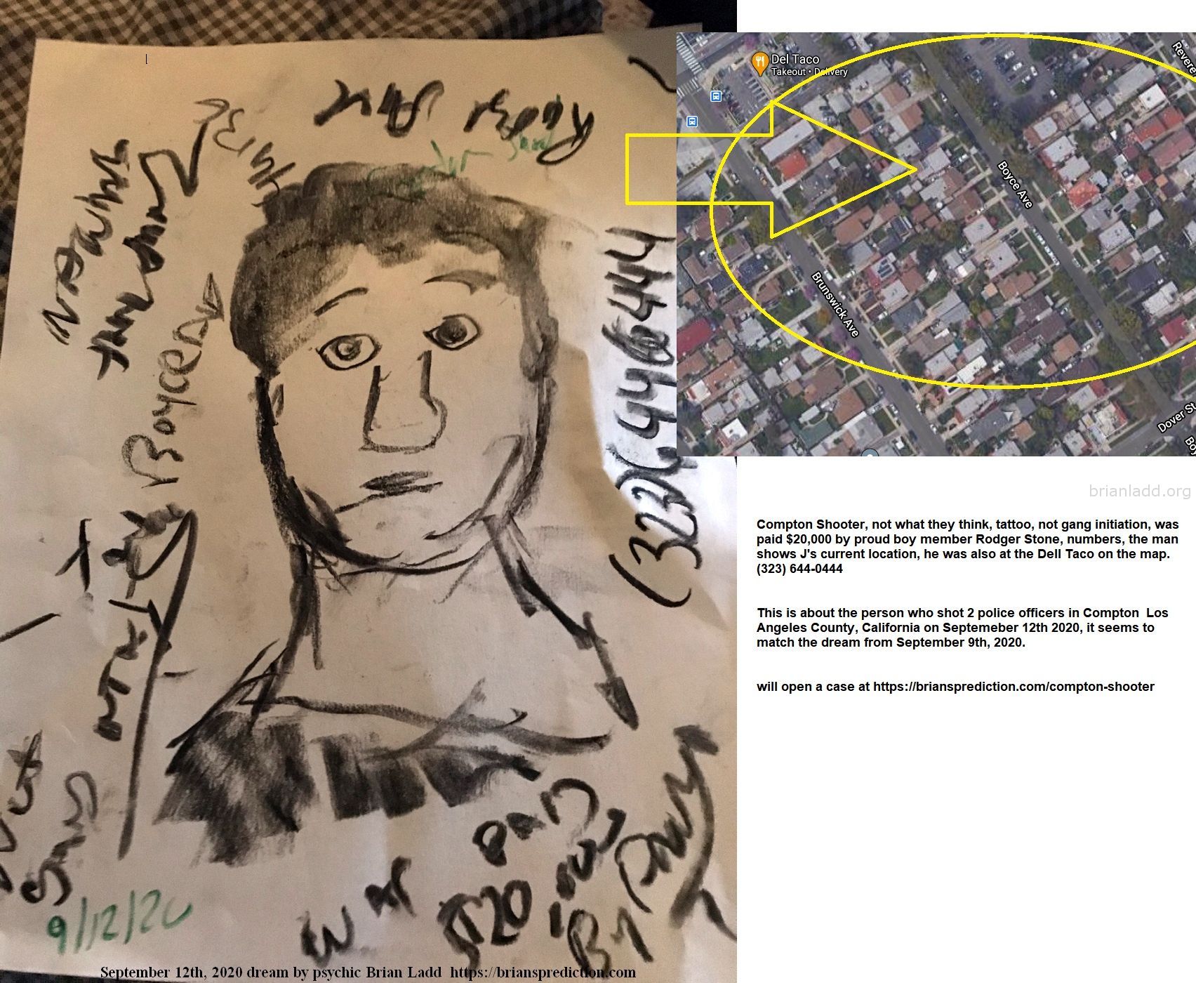 Compton Shooter Not What They Think Tattoo Not Gang Initiation Was Paid 20000 By Proud Boy Member Rodger Stone - Compton...
Compton Shooter, Not What They Think, Tattoo, Not Gang Initiation, Was Paid $20,000 By Proud Boy Member Rodger Stone, Numbers, The Man Shows J'S Current Location, He Was Also At The Dell Taco On The Map. (323) 644-0444  This Is About The Person Who Shot 2 Police Officers In Compton  Los Angeles County, California On Septemeber 12th 2020, It Seems To Match The Dream From September 9th, 2020.  Will Open A Case At   https://briansprediction.com/Compton-Shooter  Case Info  A Massive Search For A Gunman Is Underway As Two Los Angeles County Sheriff'S Department Deputies Are "fighting For Their Lives&Quot; After They Were Shot In The Head In An Ambush At The Metro Station In Compton, Officials Say.  The Incident Happened Saturday At The Metro Blue Line Station At Willowbrook Avenue And Compton Boulevard Around 7 P.M. The Location Is A Short Distance From The Compton Sheriff'S Station.  The Surveillance Video Of The Shooting Shows The Suspect Ambush The Deputies As They Sat In The Patrol Vehicle. A Man Clad In Dark Clothing Walks Up To The Parked Vehicle At The Metro Station, Approaches The Window On The Passenger'S Side, And Fires Several Times At The Close Range. The Suspect Then Runs Off On Foot. One Deputy Is Seen Emerging From The Passenger Side And Stumbling Around On Foot For Several Seconds Before The Video Ends. Both Deputies Sustained Multiple Gunshot Wounds And Underwent Surgery At A Local Hospital. They Were Described As Alive But In Critical Condition.  "That Was A Cowardly Act,&Quot; Sheriff Alex Villanueva Said. "The Two Deputies Were Doing Their Job, Minding Their Own Business, Watching Out For The Safety Of The People On The Train."  "To See Somebody Just Walk Up And Start Shooting On Them. It Pisses Me Off. It Dismays Me At The Same Time. There'S No Pretty Way To Say It."  One Deputy Was Described As A 31-Year-Old Mother Of A 6-Year-Old Boy. Her Husband Came To St. Francis Medical Center In Lynwood After The Shooting.  The Other Deputy Was A 24-Year-Old Man And His Girlfriend And Parents Came To The Hospital.  Villanueva Said He Swore In Both Deputies To The Office Just 14 Months Ago In The Same Class.  Officials Were Not Able To Get A Detailed Description Of The Shooter Other Than A Man. Officials Cautioned That The Surveillance Video Released From The Scene Uses A Fisheye Lens So The Suspect'S Height And Weight May Be Slightly Distorted From Reality.  The Department Tweeted: "Moments Ago, 2 Of Our Sheriff Deputies Were Shot In Compton And Were Transported To A Local Hospital. They Are Both Still Fighting For Their Lives, So Please Keep Them In Your Thoughts And Prayers."
