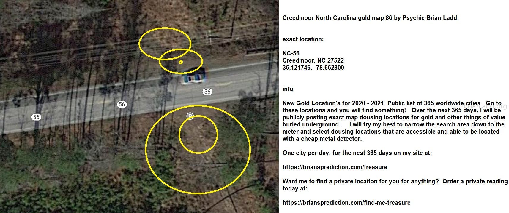 Creedmoor North Carolina Gold Map 86 By Psychic Brian Ladd - Creedmoor North Carolina Gold Map 86 By Psychic Brian Ladd ...
Creedmoor North Carolina Gold Map 86 By Psychic Brian Ladd  Exact Location:  Nc-56  Creedmoor, Nc 27522  36.121746, -78.662800  Info  New Gold Location'S For 2020 - 2021  Public List Of 365 Worldwide Cities  Go To These Locations And You Will Find Something!  Over The Next 365 Days, I Will Be Publicly Posting Exact Map Dousing Locations For Gold And Other Things Of Value Buried Underground.  I Will Try My Best To Narrow The Search Area Down To The Meter And Select Dousing Locations That Are Accessible And Able To Be Located With A Cheap Metal Detector.  One City Per Day, For The Nest 365 Days On My Site At:   https://briansprediction.com/Treasure  Want Me To Find A Private Location For You For Anything?  Order A Private Reading Today At:   https://briansprediction.com/Find-Me-Treasure
