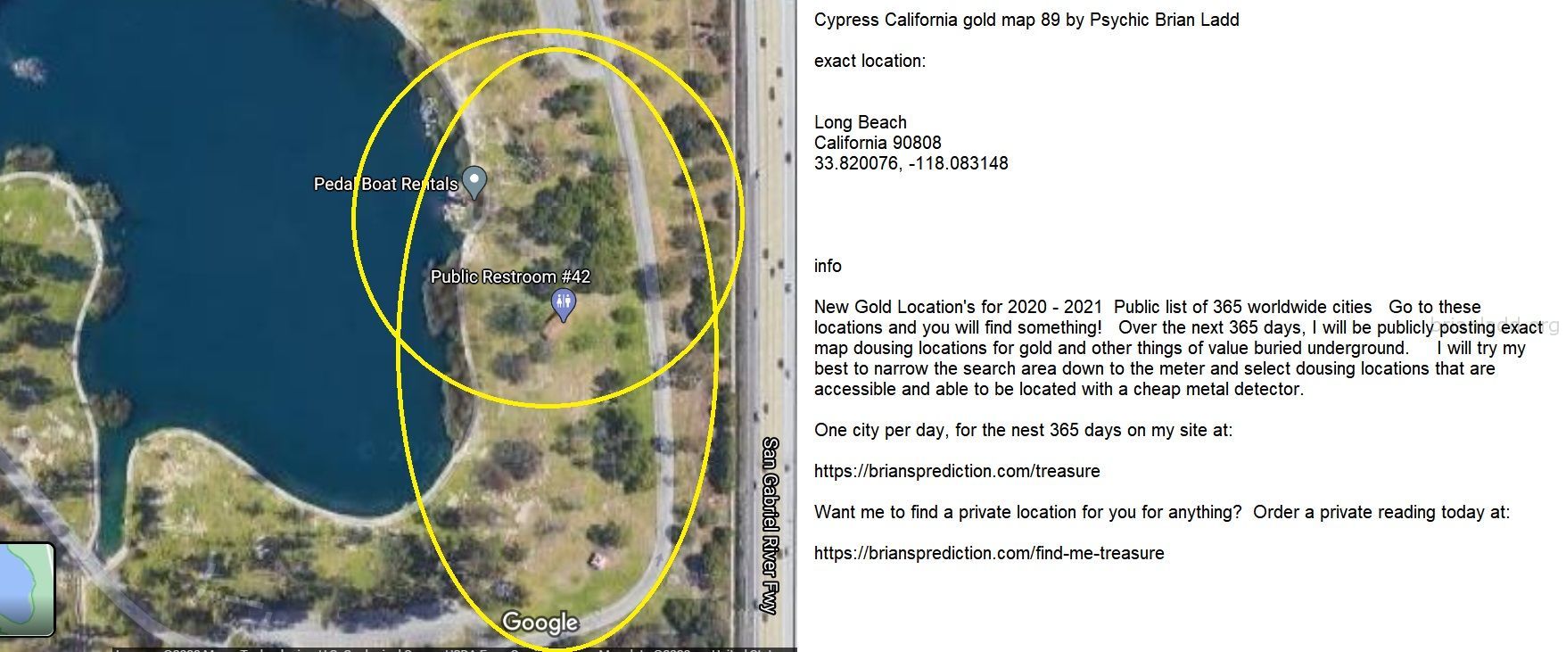 Cypress California gold map 89 by Psychic Brian Ladd
New Gold Location's for 2020 - 2021  Public list of 365 worldwide cities   Go to these locations and you will find something!   Over the next 365 days, I will be publicly posting exact map dousing locations for gold and other things of value buried underground.     I will try my best to narrow the search area down to the meter and select dousing locations that are accessible and able to be located with a cheap metal detector. One city per day, for the nest 365 days on my site at:  https://briansprediction.com/treasure  Want me to find a private location for you for anything?  Order a private reading today at:  https://briansprediction.com/find-me-treasure
