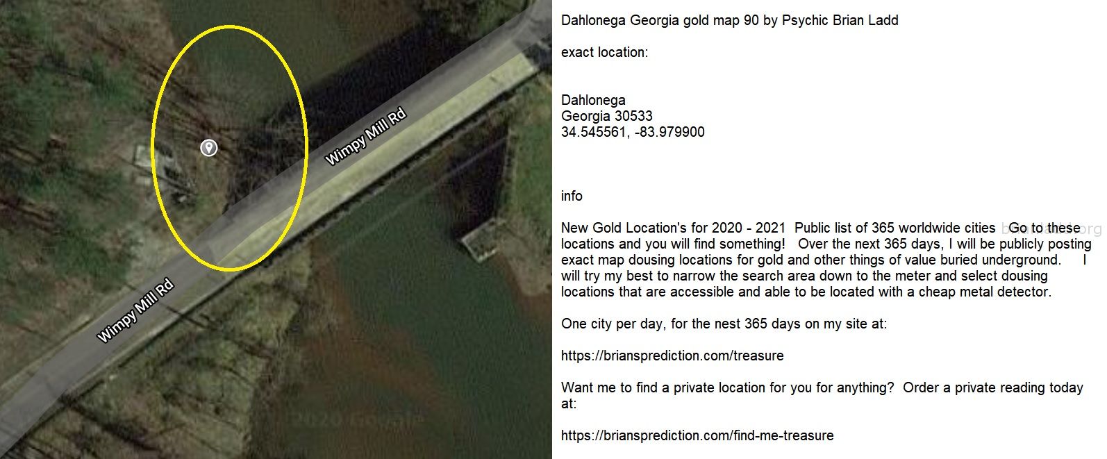 Dahlonega Georgia gold map 90 by Psychic Brian Ladd
New Gold Location's for 2020 - 2021  Public list of 365 worldwide cities   Go to these locations and you will find something!   Over the next 365 days, I will be publicly posting exact map dousing locations for gold and other things of value buried underground.     I will try my best to narrow the search area down to the meter and select dousing locations that are accessible and able to be located with a cheap metal detector. One city per day, for the nest 365 days on my site at:  https://briansprediction.com/treasure  Want me to find a private location for you for anything?  Order a private reading today at:  https://briansprediction.com/find-me-treasure
