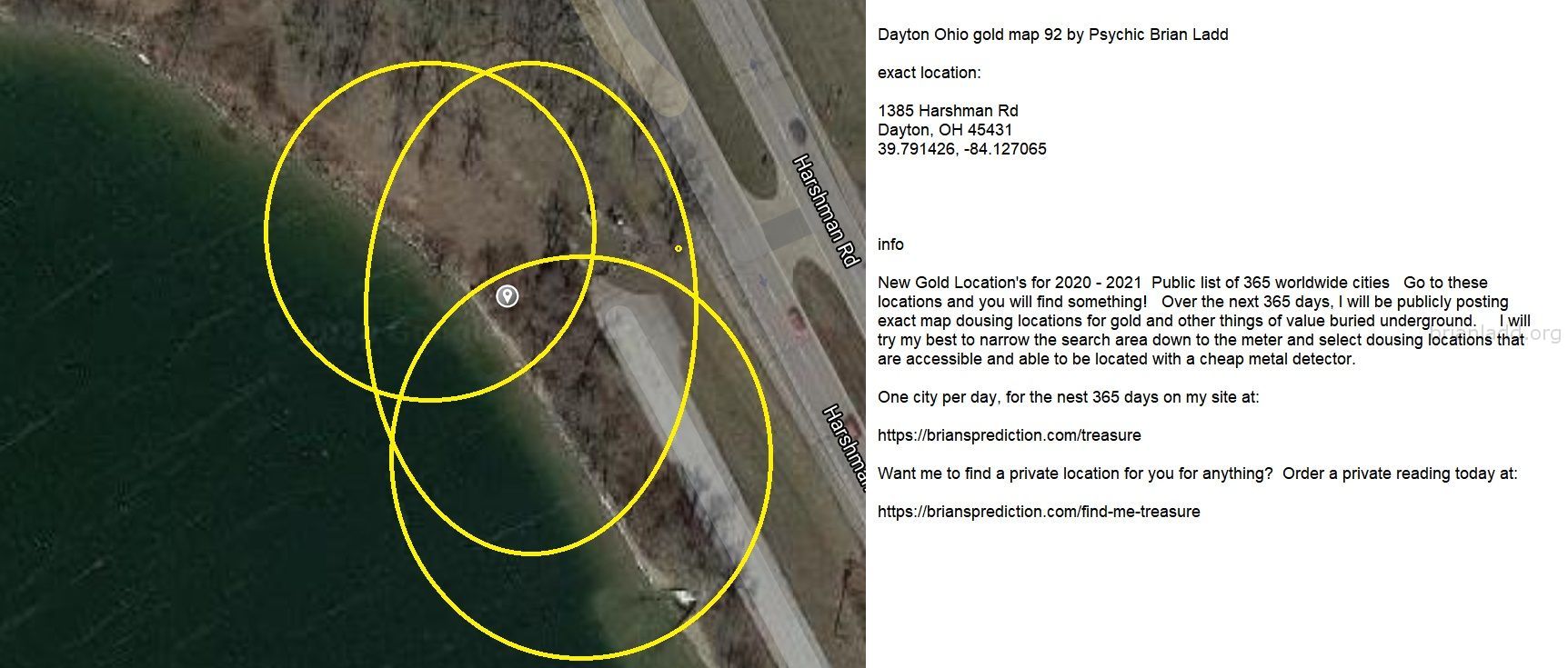 Dayton Ohio Gold Map 92 By Psychic Brian Ladd - Dayton Ohio Gold Map 92 By Psychic Brian Ladd  Exact Location:  1385 Har...
Dayton Ohio Gold Map 92 By Psychic Brian Ladd  Exact Location:  1385 Harshman Rd  Dayton, Oh 45431  39.791426, -84.127065  Info  New Gold Location'S For 2020 - 2021  Public List Of 365 Worldwide Cities  Go To These Locations And You Will Find Something!  Over The Next 365 Days, I Will Be Publicly Posting Exact Map Dousing Locations For Gold And Other Things Of Value Buried Underground.  I Will Try My Best To Narrow The Search Area Down To The Meter And Select Dousing Locations That Are Accessible And Able To Be Located With A Cheap Metal Detector.  One City Per Day, For The Nest 365 Days On My Site At:   https://briansprediction.com/Treasure  Want Me To Find A Private Location For You For Anything?  Order A Private Reading Today At:   https://briansprediction.com/Find-Me-Treasure

