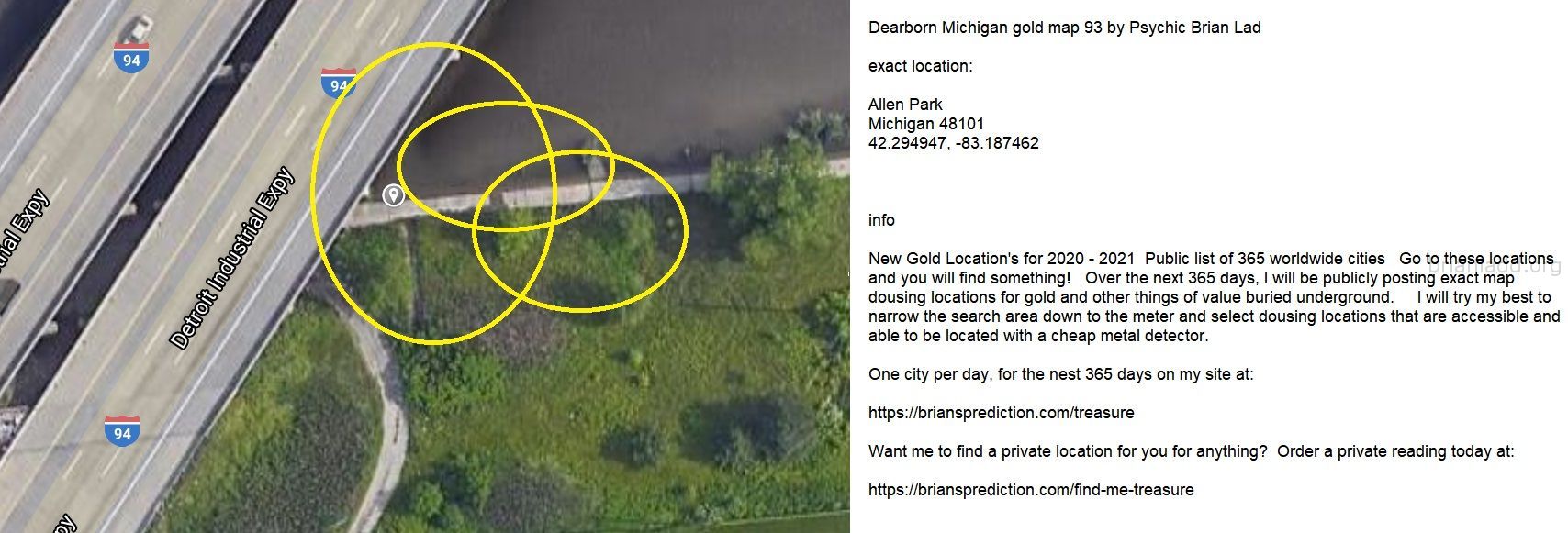 Dearborn Michigan Gold Map 93 By Psychic Brian Ladd - Dearborn Michigan Gold Map 93 By Psychic Brian Ladd  Exact Locatio...
Dearborn Michigan Gold Map 93 By Psychic Brian Ladd  Exact Location:  Allen Park  Michigan 48101  42.294947, -83.187462  Info  New Gold Location'S For 2020 - 2021  Public List Of 365 Worldwide Cities  Go To These Locations And You Will Find Something!  Over The Next 365 Days, I Will Be Publicly Posting Exact Map Dousing Locations For Gold And Other Things Of Value Buried Underground.  I Will Try My Best To Narrow The Search Area Down To The Meter And Select Dousing Locations That Are Accessible And Able To Be Located With A Cheap Metal Detector.  One City Per Day, For The Nest 365 Days On My Site At:   https://briansprediction.com/Treasure  Want Me To Find A Private Location For You For Anything?  Order A Private Reading Today At:   https://briansprediction.com/Find-Me-Treasure
