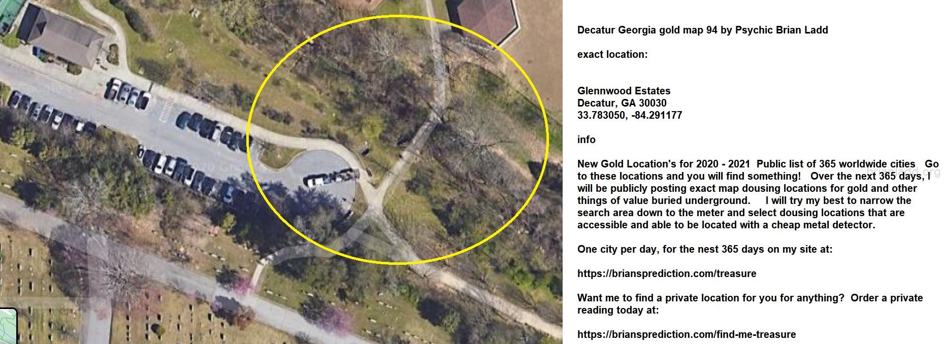 Decatur Georgia Gold Map 94 By Psychic Brian Ladd - Decatur Georgia Gold Map 94 By Psychic Brian Ladd  Exact Location:  ...
Decatur Georgia Gold Map 94 By Psychic Brian Ladd  Exact Location:  Glennwood Estates  Decatur, Ga 30030  33.783050, -84.291177  Info  New Gold Location'S For 2020 - 2021  Public List Of 365 Worldwide Cities  Go To These Locations And You Will Find Something!  Over The Next 365 Days, I Will Be Publicly Posting Exact Map Dousing Locations For Gold And Other Things Of Value Buried Underground.  I Will Try My Best To Narrow The Search Area Down To The Meter And Select Dousing Locations That Are Accessible And Able To Be Located With A Cheap Metal Detector.  One City Per Day, For The Nest 365 Days On My Site At:   https://briansprediction.com/Treasure  Want Me To Find A Private Location For You For Anything?  Order A Private Reading Today At:   https://briansprediction.com/Find-Me-Treasure

