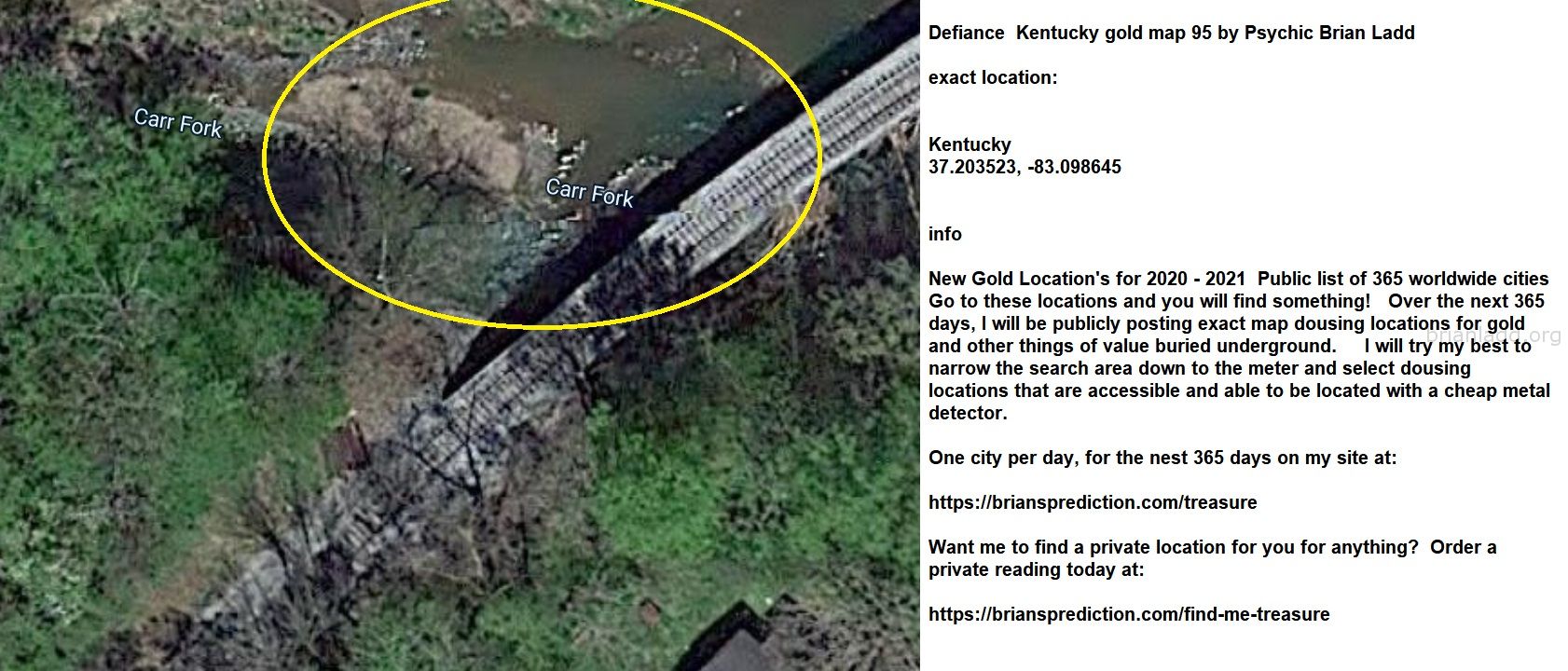 Defiance  Kentucky gold map 95 by Psychic Brian Ladd
New Gold Location's for 2020 - 2021  Public list of 365 worldwide cities   Go to these locations and you will find something!   Over the next 365 days, I will be publicly posting exact map dousing locations for gold and other things of value buried underground.     I will try my best to narrow the search area down to the meter and select dousing locations that are accessible and able to be located with a cheap metal detector. One city per day, for the nest 365 days on my site at:  https://briansprediction.com/treasure  Want me to find a private location for you for anything?  Order a private reading today at:  https://briansprediction.com/find-me-treasure
