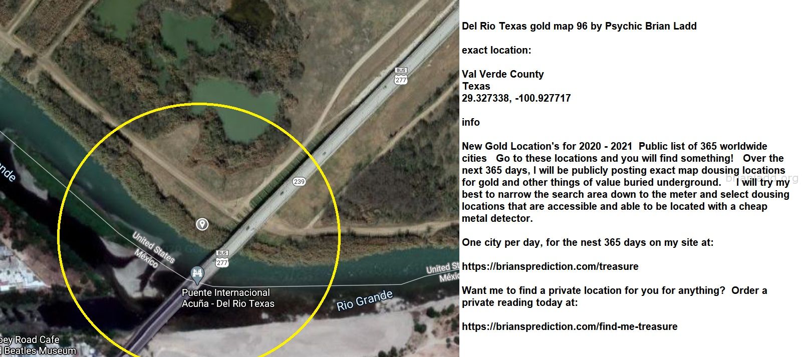 Del Rio Texas gold map 96 by Psychic Brian Ladd
New Gold Location's for 2020 - 2021  Public list of 365 worldwide cities   Go to these locations and you will find something!   Over the next 365 days, I will be publicly posting exact map dousing locations for gold and other things of value buried underground.     I will try my best to narrow the search area down to the meter and select dousing locations that are accessible and able to be located with a cheap metal detector. One city per day, for the nest 365 days on my site at:  https://briansprediction.com/treasure  Want me to find a private location for you for anything?  Order a private reading today at:  https://briansprediction.com/find-me-treasure
