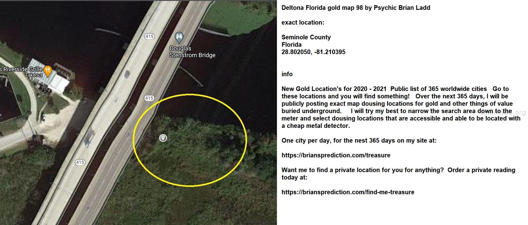Deltona Florida gold map 98 by Psychic Brian Ladd
New Gold Location's for 2020 - 2021  Public list of 365 worldwide cities   Go to these locations and you will find something!   Over the next 365 days, I will be publicly posting exact map dousing locations for gold and other things of value buried underground.     I will try my best to narrow the search area down to the meter and select dousing locations that are accessible and able to be located with a cheap metal detector. One city per day, for the nest 365 days on my site at:  https://briansprediction.com/treasure  Want me to find a private location for you for anything?  Order a private reading today at:  https://briansprediction.com/find-me-treasure
