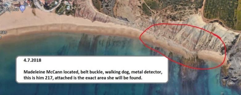 10246 7 April 2018 12 - Madeleine McCann Located, Belt Buckle, Walking Dog, Metal Detector, This Is Him 217, Attached Is...
Madeleine McCann Located, Belt Buckle, Walking Dog, Metal Detector, This Is Him 217, Attached Is The Exact Area She Will Be Found. - Dream Number 10246 7 April 2018 12   info  Madeleine Beth McCann (born 12 May 2003) disappeared on the evening of 3 May 2007 from her bed in a holiday apartment at a resort in Praia da Luz, in the Algarve region of Portugal. The Daily Telegraph described the disappearance as 