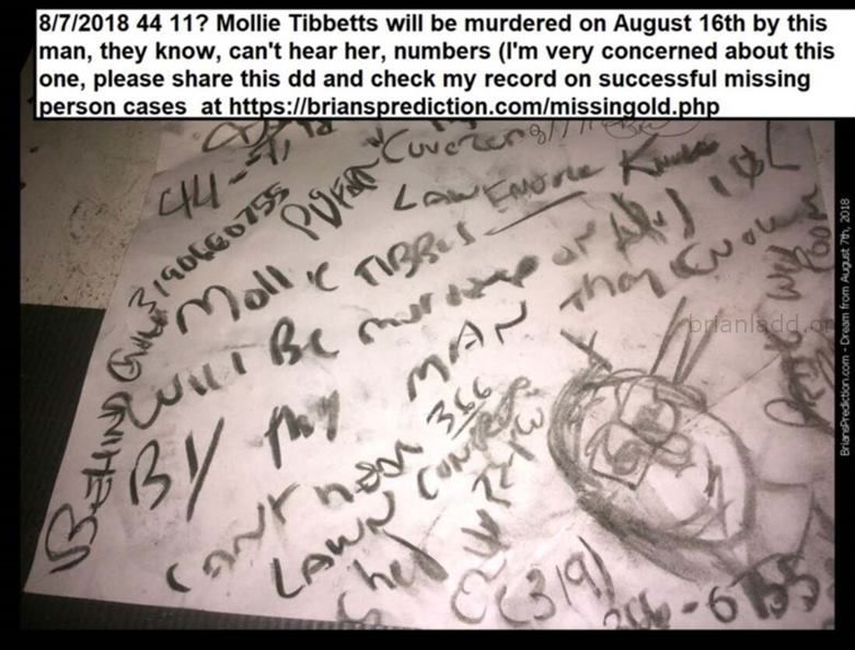 10884 7 August 2018 2 - 8/7/2018 44 11? Mollie Tibbetts Will Be Murdered On August 16th By This Man, They Know, Can'...
8/7/2018 44 11? Mollie Tibbetts Will Be Murdered On August 16th By This Man, They Know, Can'T Hear Her, Numbers (I'm Very Concerned About This One, Please Share This Dd And Check My Record On Successful Missing Person Cases  At   https://briansprediction.com/Missingold.Php  - Dream Number 10884 7 August 2018 2
