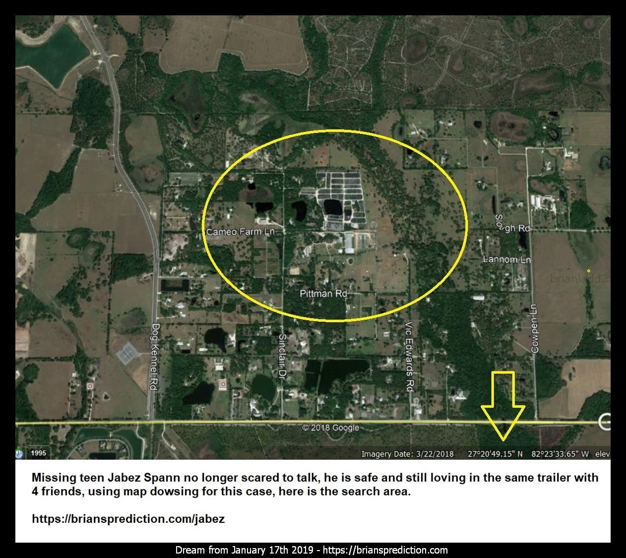 11594 17 January 2019 8 - Missing Teen Jabez Spann No Longer Scared To Talk, He Is Safe And Still Loving In The Same Tra...
Missing Teen Jabez Spann No Longer Scared To Talk, He Is Safe And Still Loving In The Same Trailer With 4 Friends, Using Map Dowsing For This Case, Here Is The Search Area.  Dream Number 11594 17 January 2019 8 Psychic Prediction
