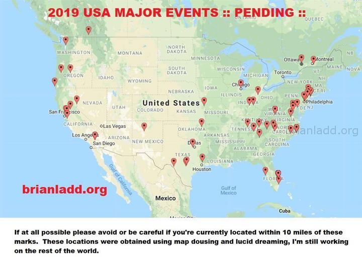 12159 15 September 2019 1 - 2019 Usa Major Events :: Pending :: Warning  If At All Possible Please Avoid Or Be Careful I...
2019 Usa Major Events :: Pending :: Warning  If At All Possible Please Avoid Or Be Careful If You'Re Currently Located Within 10 Miles Of These Marks.  These Locations Were Obtained Using Map Dowsing And Lucid Dreaming, I'M Still Working On The Rest Of The World.
