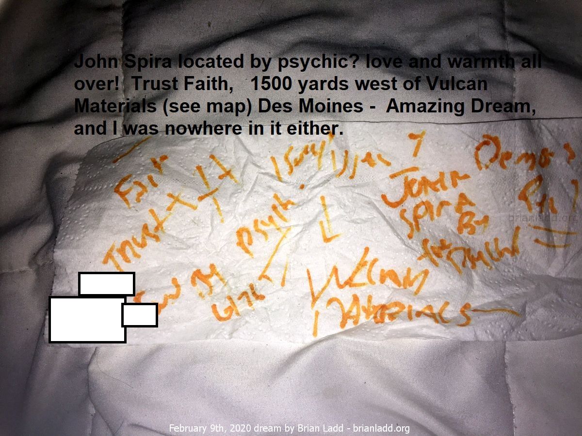 12712 9 February 2020 3 - John Spira Located By Psychic? Love And Warmth All Over!  Trust Faith,  1500 Yards West Of Vul...
John Spira Located By Psychic? Love And Warmth All Over!  Trust Faith,  1500 Yards West Of Vulcan Materials (see Map) Des Moines.  Amazing Dream, And I Was Nowhere In It Either.

