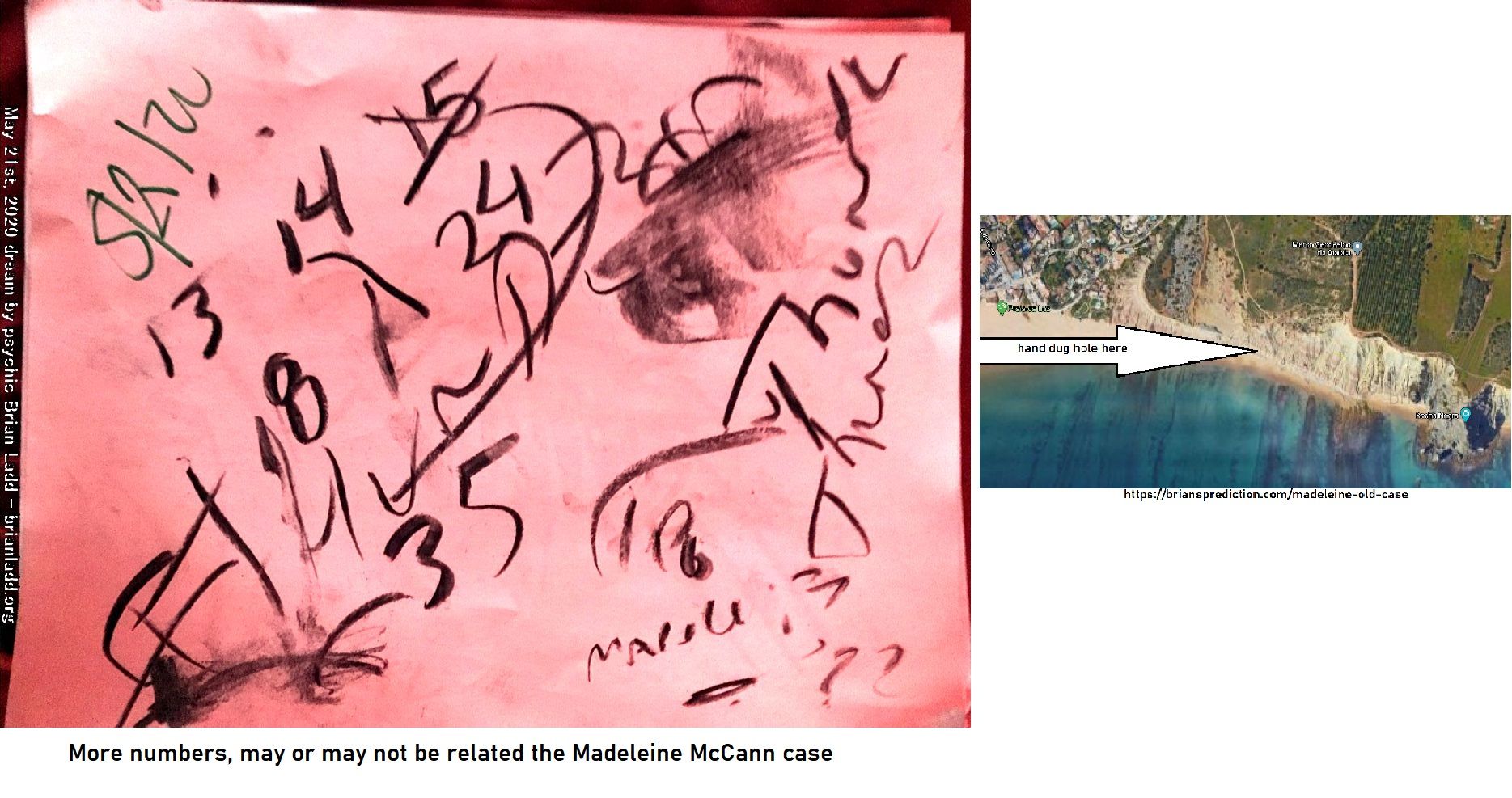 13091 21 May 2020 1 - More Numbers, May Or May Not Be Related The Madeleine McCann Case  From 4 Dd'S Dated May 21st...
More Numbers, May Or May Not Be Related The Madeleine McCann Case  From 4 Dd'S Dated May 21st, 2020  Everything Is The Same As Past Dreams Expect For The Name  Ulrich Markurth (spelling May Be Wrong Or It Might Be A Place In Portugal)  The Remains Of Missing Person Madeleine McCann Located By A Metal Detector At This Location, Praia Da Luz Portugal Beach, This Information Has Been Posted At Least 20 Times By Me, The Location Has Not Changed Nor Has Anything Else On The 4 Dream Drawings From May 21st, 2020....Anytway, I Know This Area Has Been Searched Before...Please Do It Again, I'Ve Been Working On This Case Before She Was Reported Missing.  Old Case At   https://briansprediction.com/Madeleine-Old-Case   https://briansprediction.com/Madeleine-New-Case  Or Search My Site For The New Stuff (logon Suggested To View Images In Full)   info  Madeleine Beth McCann (born 12 May 2003) disappeared on the evening of 3 May 2007 from her bed in a holiday apartment at a resort in Praia da Luz, in the Algarve region of Portugal. The Daily Telegraph described the disappearance as 