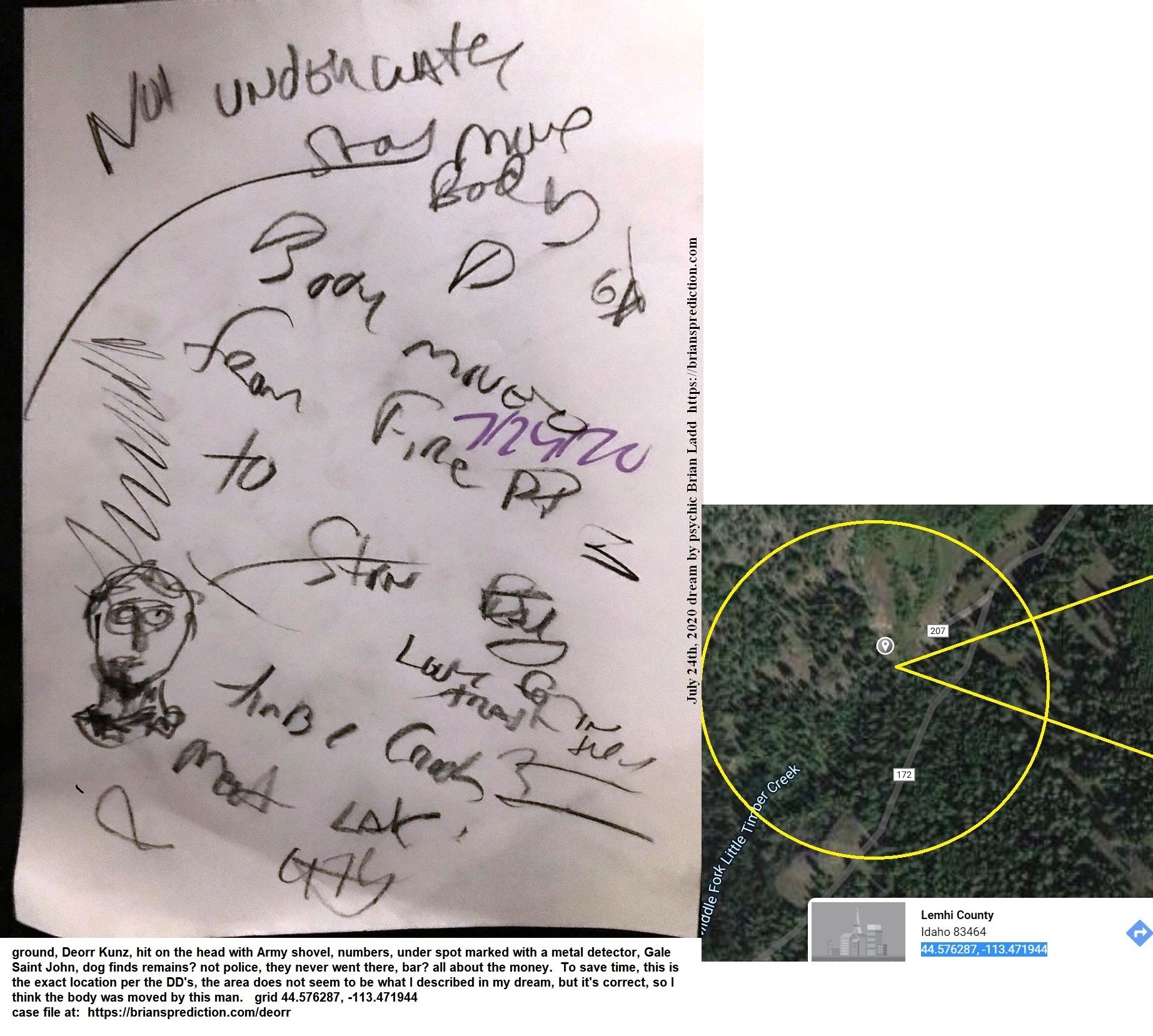 13373 24 July 2020 4 - From 3 Dream Drawing Dated July 24th, 2020  The Remains Of Deorr Kunz Junior Located Just 100 Fee...
From 3 Dream Drawing Dated July 24th, 2020  The Remains Of Deorr Kunz Junior Located Just 100 Feet From Where The 'secret Dig' Happened, By Fire On The Ground, Deorr Kunz, Hit On The Head With Army Shovel, Numbers, Under Spot Marked With A Metal Detector, Gale Saint John, Dog Finds Remains? Not Police, They Never Went There, Bar? All About The Money.  To Save Time, This Is The Exact Location Per The Dd'S, The Area Does Not Seem To Be What I Described In My Dream, But It'S Correct, So I Think The Body Was Moved By This Man.  Grid 44.576287, -113.471944  Case File At:   https://briansprediction.com/Deorr
