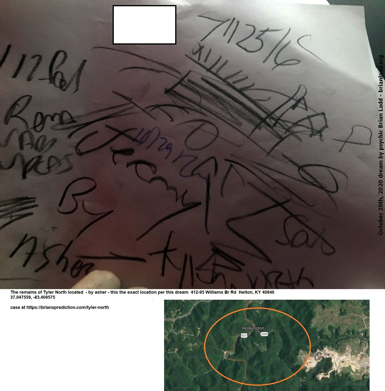 13946 29 October 2020 4 - The Remains Of Tyler North Located  - By Asher - This The Exact Location Per This Dream  412-9...
The Remains Of Tyler North Located  - By Asher - This The Exact Location Per This Dream  412-95 Williams Br Rd  Helton, Ky 40840  37.047559, -83.409575  Case At   https://briansprediction.com/Tyler-North
