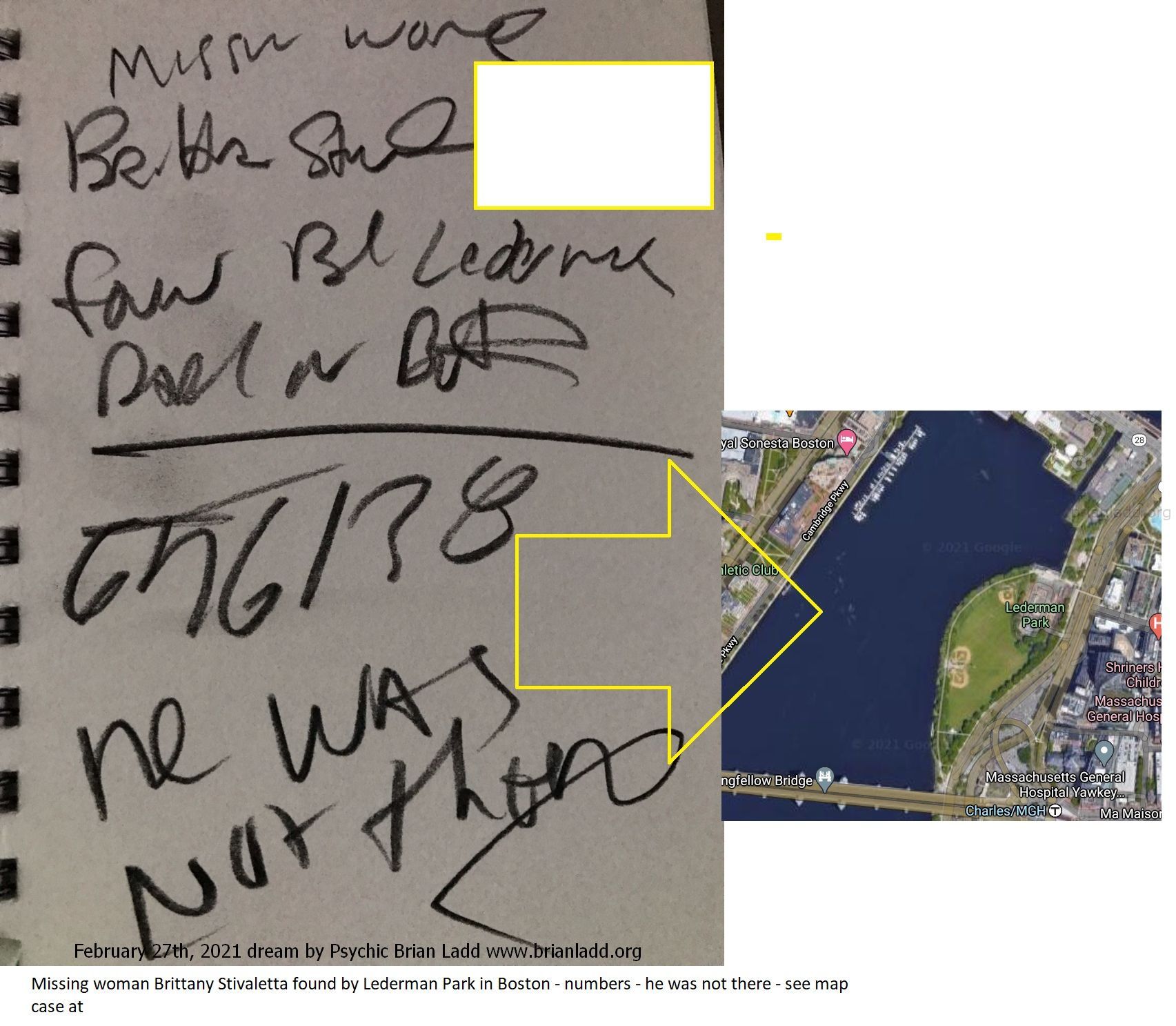 14542 27 February 2021 2 - Missing Woman Brittany Stivaletta Found By Lederman Park In Boston - Numbers - He Was Not The...
Missing Woman Brittany Stivaletta Found By Lederman Park In Boston - Numbers - He Was Not There - See Map.  Case At   https://briansprediction.com/Brittany-Stivaletta-found
