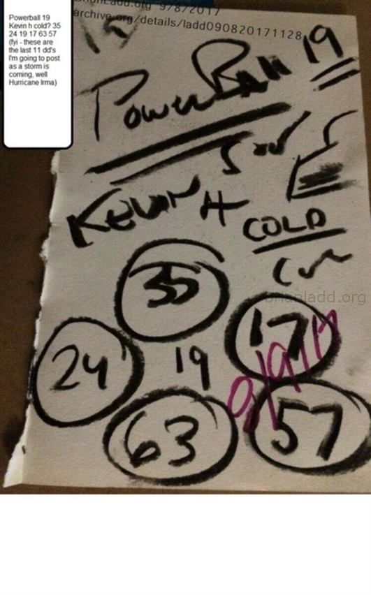 9288 8 September 2017 8 - Powerball 19 Kevin H Cold? 35 24 19 17 63 57 (fyi - These Are The Last 11 Dd'S I'M G...
Powerball 19 Kevin H Cold? 35 24 19 17 63 57 (fyi - These Are The Last 11 Dd'S I'M Going To Post As A Storm Is Coming, Well Hurricane Irma) - Dream Number 9288 8 September 2017 8
