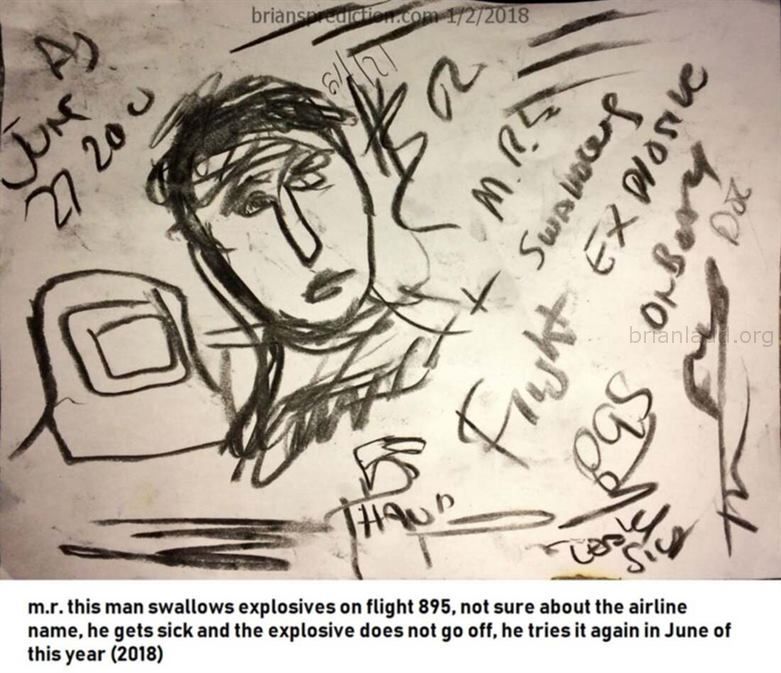 9811 2 January 2018 7 - M.R. This Man Swallows Explosives On Flight 895, Not Sure About The Airline Name, He Gets Sick A...
M.R. This Man Swallows Explosives On Flight 895, Not Sure About The Airline Name, He Gets Sick And The Explosive Does Not Go Off, He Tries It Again In June Of This Year (2018) - Dream Number 9811 2 January 2018 7
