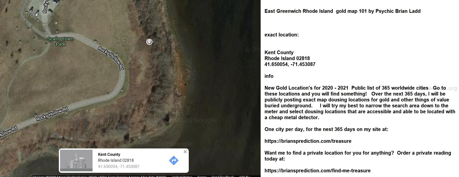 East Greenwich Rhode Island Gold Map 101 By Psychic Brian Ladd - East Greenwich Rhode Island  Gold Map 101 By Psychic Br...
East Greenwich Rhode Island  Gold Map 101 By Psychic Brian Ladd  Exact Location:  Kent County  Rhode Island 02818  41.650054, -71.453087  Info  New Gold Location'S For 2020 - 2021  Public List Of 365 Worldwide Cities  Go To These Locations And You Will Find Something!  Over The Next 365 Days, I Will Be Publicly Posting Exact Map Dousing Locations For Gold And Other Things Of Value Buried Underground.  I Will Try My Best To Narrow The Search Area Down To The Meter And Select Dousing Locations That Are Accessible And Able To Be Located With A Cheap Metal Detector.  One City Per Day, For The Nest 365 Days On My Site At:   https://briansprediction.com/Treasure  Want Me To Find A Private Location For You For Anything?  Order A Private Reading Today At:   https://briansprediction.com/Find-Me-Treasure
