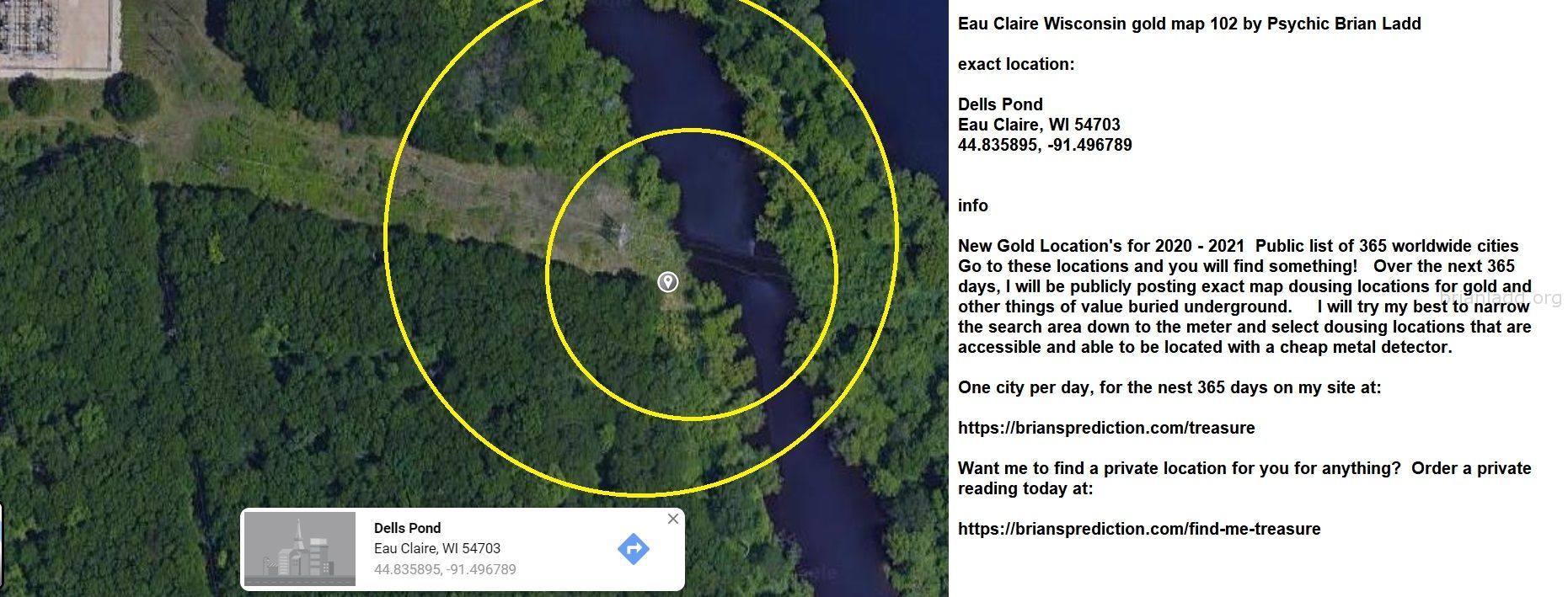 Eau Claire Wisconsin Gold Map 102 By Psychic Brian Ladd - Eau Claire Wisconsin Gold Map 102 By Psychic Brian Ladd  Exact...
Eau Claire Wisconsin Gold Map 102 By Psychic Brian Ladd  Exact Location:  Dells Pond  Eau Claire, Wi 54703  44.835895, -91.496789  Info  New Gold Location'S For 2020 - 2021  Public List Of 365 Worldwide Cities  Go To These Locations And You Will Find Something!  Over The Next 365 Days, I Will Be Publicly Posting Exact Map Dousing Locations For Gold And Other Things Of Value Buried Underground.  I Will Try My Best To Narrow The Search Area Down To The Meter And Select Dousing Locations That Are Accessible And Able To Be Located With A Cheap Metal Detector.  One City Per Day, For The Nest 365 Days On My Site At:   https://briansprediction.com/Treasure  Want Me To Find A Private Location For You For Anything?  Order A Private Reading Today At:   https://briansprediction.com/Find-Me-Treasure
