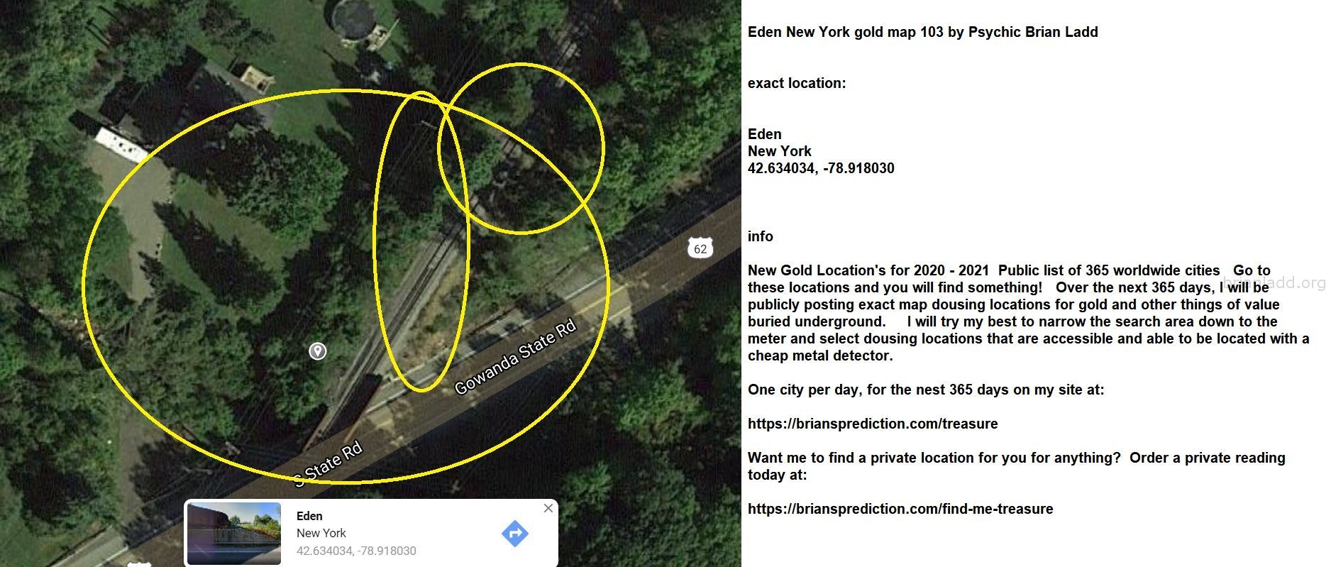 Eden New York gold map 103 by Psychic Brian Ladd
New Gold Location's for 2020 - 2021  Public list of 365 worldwide cities   Go to these locations and you will find something!   Over the next 365 days, I will be publicly posting exact map dousing locations for gold and other things of value buried underground.     I will try my best to narrow the search area down to the meter and select dousing locations that are accessible and able to be located with a cheap metal detector. One city per day, for the nest 365 days on my site at:  https://briansprediction.com/treasure  Want me to find a private location for you for anything?  Order a private reading today at:  https://briansprediction.com/find-me-treasure
