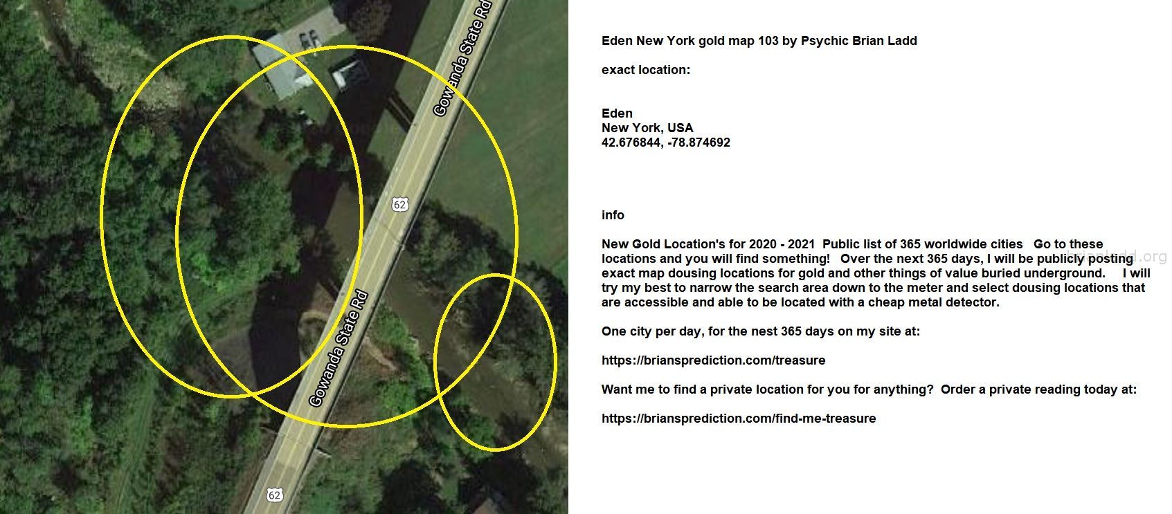Eden New York Gold Map 104 By Psychic Brian Ladd - Eden New York Gold Map 103 By Psychic Brian Ladd  Exact Location:  Ed...
Eden New York Gold Map 103 By Psychic Brian Ladd  Exact Location:  Eden  New York, Usa  42.676844, -78.874692  Info  New Gold Location'S For 2020 - 2021  Public List Of 365 Worldwide Cities  Go To These Locations And You Will Find Something!  Over The Next 365 Days, I Will Be Publicly Posting Exact Map Dousing Locations For Gold And Other Things Of Value Buried Underground.  I Will Try My Best To Narrow The Search Area Down To The Meter And Select Dousing Locations That Are Accessible And Able To Be Located With A Cheap Metal Detector.  One City Per Day, For The Nest 365 Days On My Site At:   https://briansprediction.com/Treasure  Want Me To Find A Private Location For You For Anything?  Order A Private Reading Today At:   https://briansprediction.com/Find-Me-Treasure
