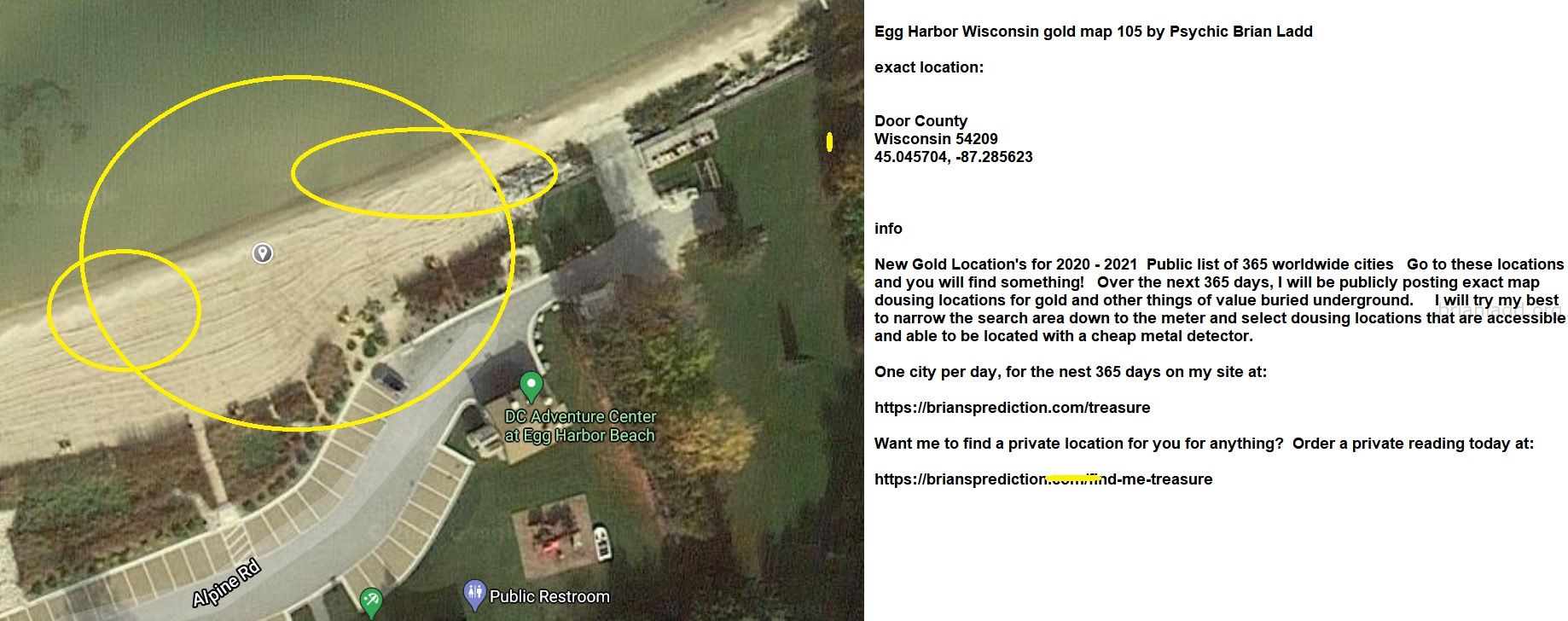 Egg Harbor Wisconsin Gold Map 105 By Psychic Brian Ladd - Egg Harbor Wisconsin Gold Map 105 By Psychic Brian Ladd  Exact...
Egg Harbor Wisconsin Gold Map 105 By Psychic Brian Ladd  Exact Location:  Door County  Wisconsin 54209  45.045704, -87.285623  Info  New Gold Location'S For 2020 - 2021  Public List Of 365 Worldwide Cities  Go To These Locations And You Will Find Something!  Over The Next 365 Days, I Will Be Publicly Posting Exact Map Dousing Locations For Gold And Other Things Of Value Buried Underground.  I Will Try My Best To Narrow The Search Area Down To The Meter And Select Dousing Locations That Are Accessible And Able To Be Located With A Cheap Metal Detector.  One City Per Day, For The Nest 365 Days On My Site At:   https://briansprediction.com/Treasure  Want Me To Find A Private Location For You For Anything?  Order A Private Reading Today At:   https://briansprediction.com/Find-Me-Treasure
