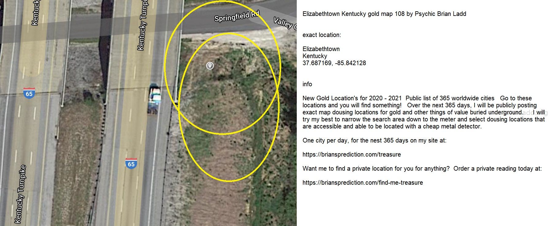Elizabethtown Kentucky Gold Map 108 By Psychic Brian Ladd - Elizabethtown Kentucky Gold Map 108 By Psychic Brian Ladd  E...
Elizabethtown Kentucky Gold Map 108 By Psychic Brian Ladd  Exact Location:  Elizabethtown  Kentucky  37.687169, -85.842128  Info  New Gold Location'S For 2020 - 2021  Public List Of 365 Worldwide Cities  Go To These Locations And You Will Find Something!  Over The Next 365 Days, I Will Be Publicly Posting Exact Map Dousing Locations For Gold And Other Things Of Value Buried Underground.  I Will Try My Best To Narrow The Search Area Down To The Meter And Select Dousing Locations That Are Accessible And Able To Be Located With A Cheap Metal Detector.  One City Per Day, For The Nest 365 Days On My Site At:   https://briansprediction.com/Treasure  Want Me To Find A Private Location For You For Anything?  Order A Private Reading Today At:   https://briansprediction.com/Find-Me-Treasure

